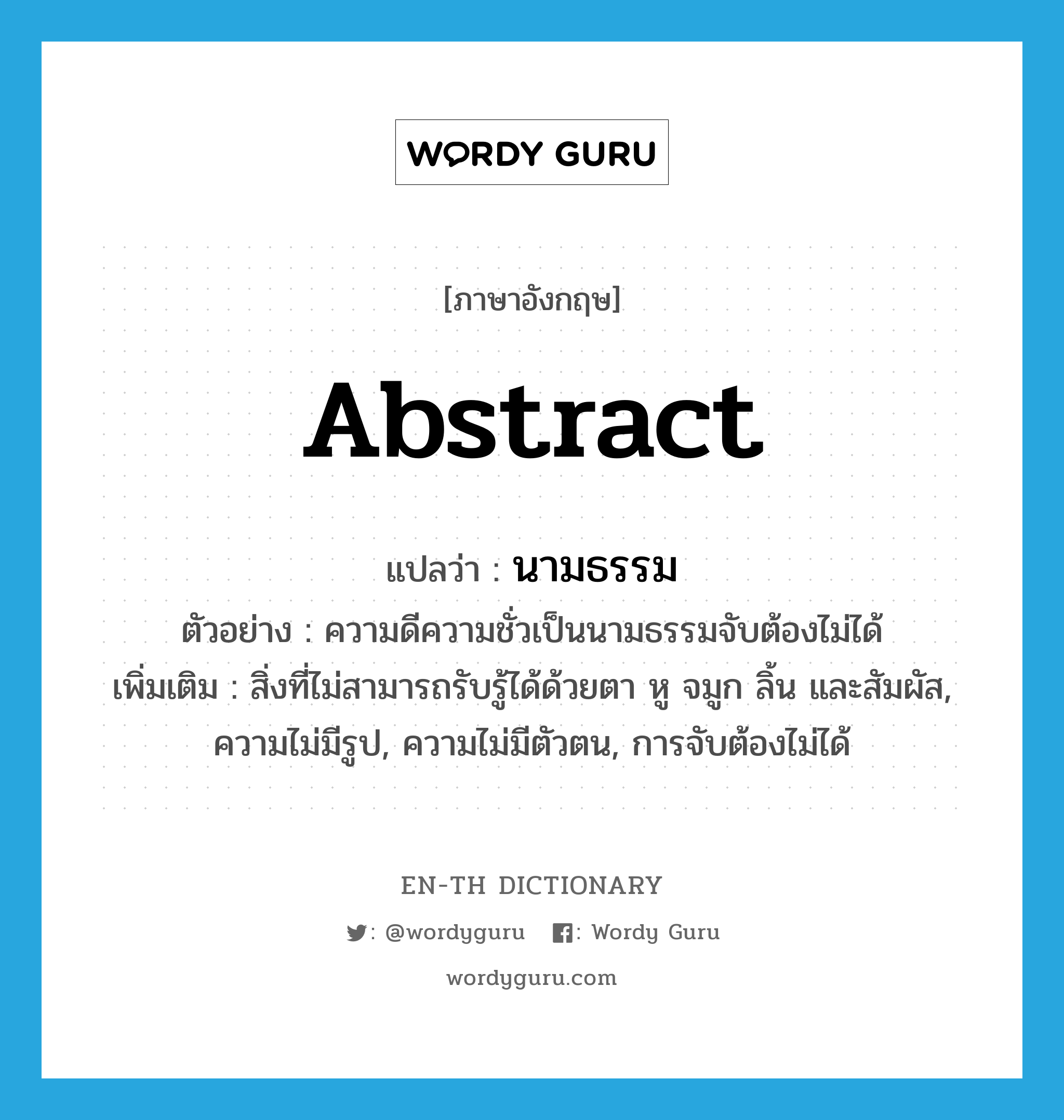 abstract แปลว่า?, คำศัพท์ภาษาอังกฤษ abstract แปลว่า นามธรรม ประเภท N ตัวอย่าง ความดีความชั่วเป็นนามธรรมจับต้องไม่ได้ เพิ่มเติม สิ่งที่ไม่สามารถรับรู้ได้ด้วยตา หู จมูก ลิ้น และสัมผัส, ความไม่มีรูป, ความไม่มีตัวตน, การจับต้องไม่ได้ หมวด N