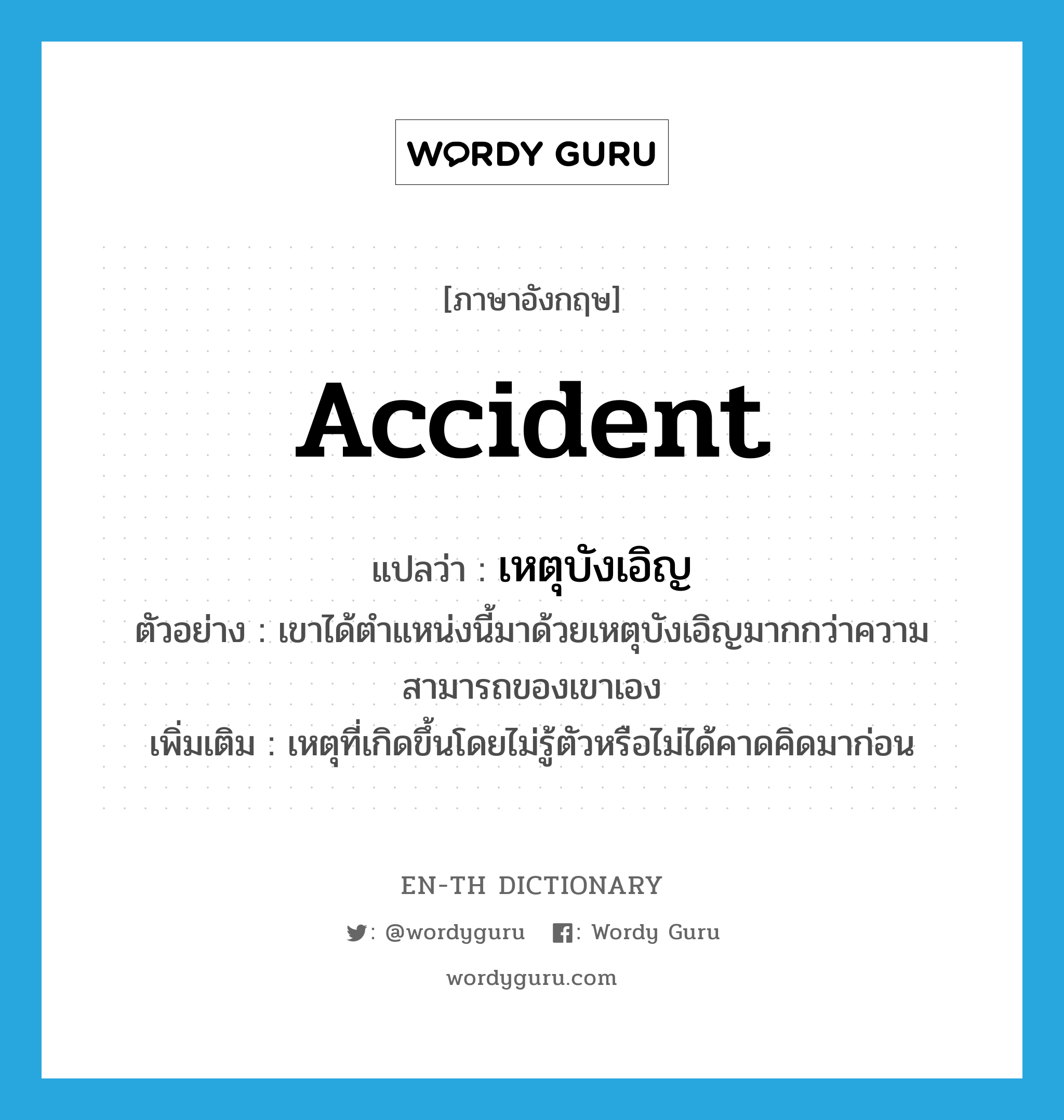 accident แปลว่า?, คำศัพท์ภาษาอังกฤษ accident แปลว่า เหตุบังเอิญ ประเภท N ตัวอย่าง เขาได้ตำแหน่งนี้มาด้วยเหตุบังเอิญมากกว่าความสามารถของเขาเอง เพิ่มเติม เหตุที่เกิดขึ้นโดยไม่รู้ตัวหรือไม่ได้คาดคิดมาก่อน หมวด N