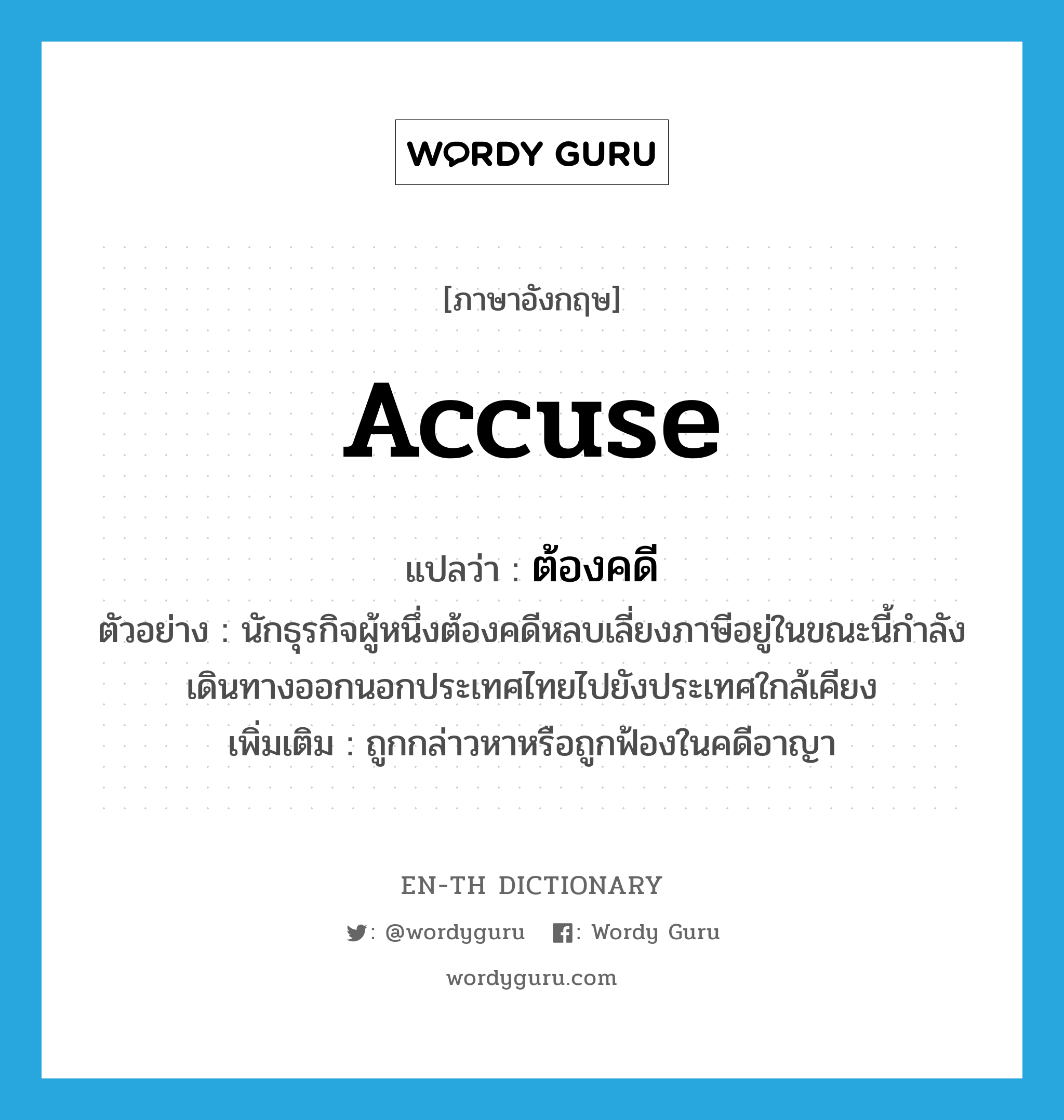 accuse แปลว่า?, คำศัพท์ภาษาอังกฤษ accuse แปลว่า ต้องคดี ประเภท V ตัวอย่าง นักธุรกิจผู้หนึ่งต้องคดีหลบเลี่ยงภาษีอยู่ในขณะนี้กำลังเดินทางออกนอกประเทศไทยไปยังประเทศใกล้เคียง เพิ่มเติม ถูกกล่าวหาหรือถูกฟ้องในคดีอาญา หมวด V