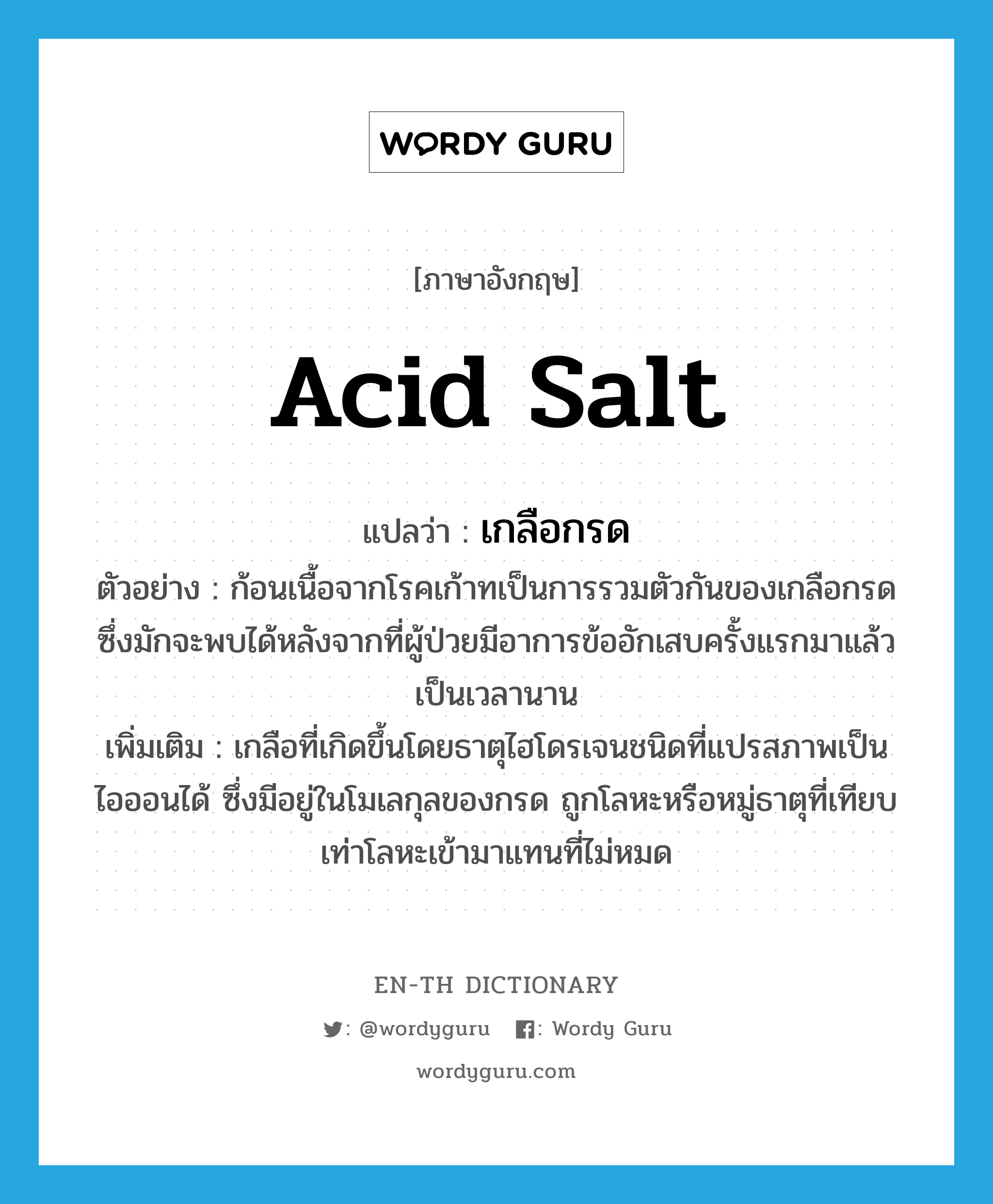 เกลือกรด ภาษาอังกฤษ?, คำศัพท์ภาษาอังกฤษ เกลือกรด แปลว่า acid salt ประเภท N ตัวอย่าง ก้อนเนื้อจากโรคเก้าทเป็นการรวมตัวกันของเกลือกรดซึ่งมักจะพบได้หลังจากที่ผู้ป่วยมีอาการข้ออักเสบครั้งแรกมาแล้วเป็นเวลานาน เพิ่มเติม เกลือที่เกิดขึ้นโดยธาตุไฮโดรเจนชนิดที่แปรสภาพเป็นไอออนได้ ซึ่งมีอยู่ในโมเลกุลของกรด ถูกโลหะหรือหมู่ธาตุที่เทียบเท่าโลหะเข้ามาแทนที่ไม่หมด หมวด N