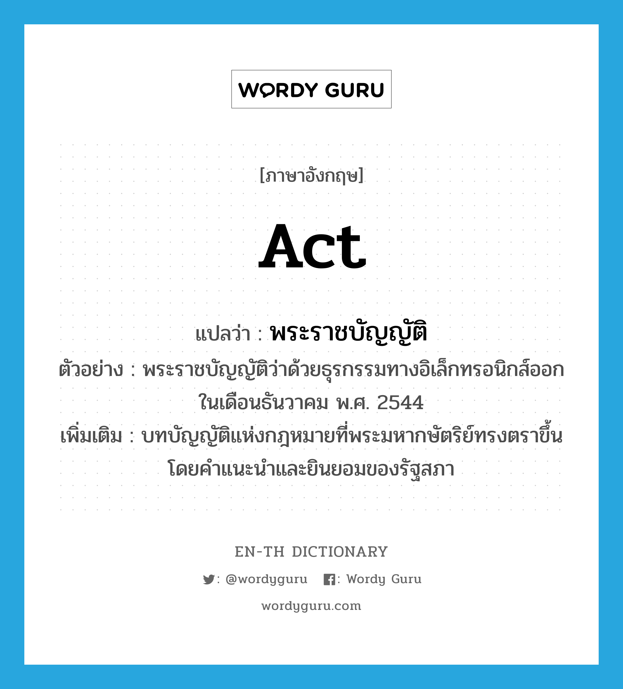 act แปลว่า?, คำศัพท์ภาษาอังกฤษ act แปลว่า พระราชบัญญัติ ประเภท N ตัวอย่าง พระราชบัญญัติว่าด้วยธุรกรรมทางอิเล็กทรอนิกส์ออกในเดือนธันวาคม พ.ศ. 2544 เพิ่มเติม บทบัญญัติแห่งกฎหมายที่พระมหากษัตริย์ทรงตราขึ้นโดยคำแนะนำและยินยอมของรัฐสภา หมวด N