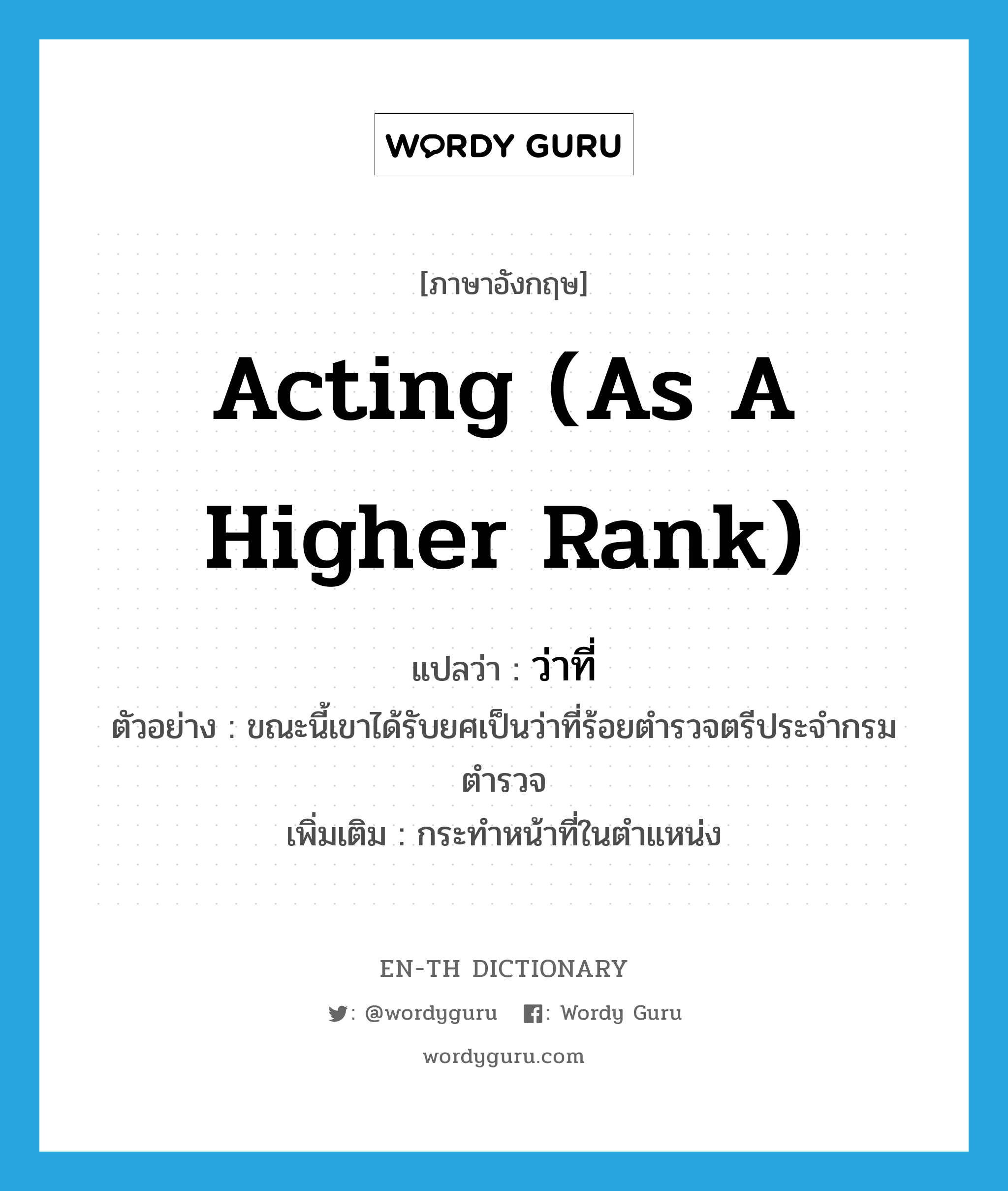 acting (as a higher rank) แปลว่า? คำศัพท์ในกลุ่มประเภท n, คำศัพท์ภาษาอังกฤษ acting (as a higher rank) แปลว่า ว่าที่ ประเภท N ตัวอย่าง ขณะนี้เขาได้รับยศเป็นว่าที่ร้อยตำรวจตรีประจำกรมตำรวจ เพิ่มเติม กระทำหน้าที่ในตำแหน่ง หมวด N