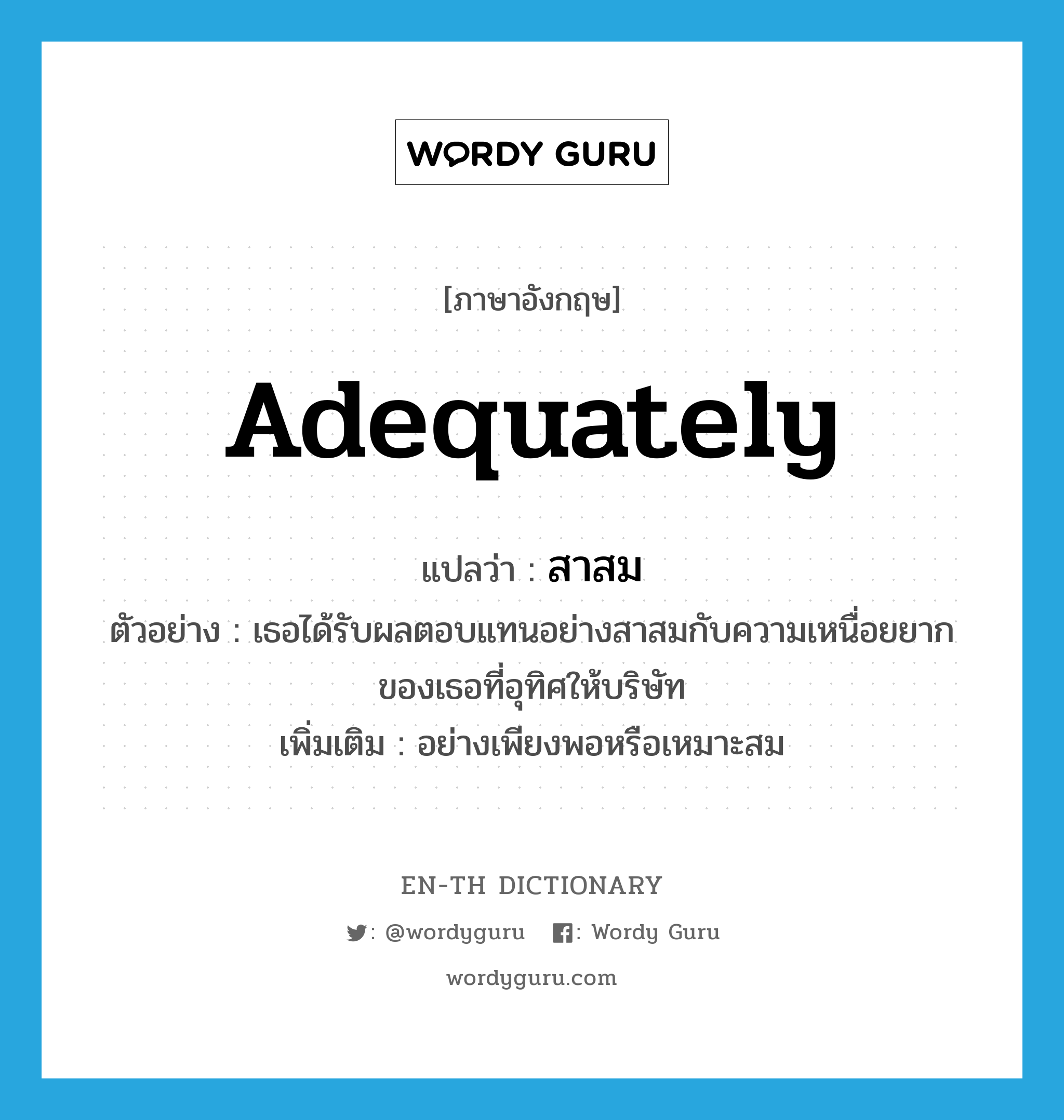 adequately แปลว่า?, คำศัพท์ภาษาอังกฤษ adequately แปลว่า สาสม ประเภท ADV ตัวอย่าง เธอได้รับผลตอบแทนอย่างสาสมกับความเหนื่อยยากของเธอที่อุทิศให้บริษัท เพิ่มเติม อย่างเพียงพอหรือเหมาะสม หมวด ADV