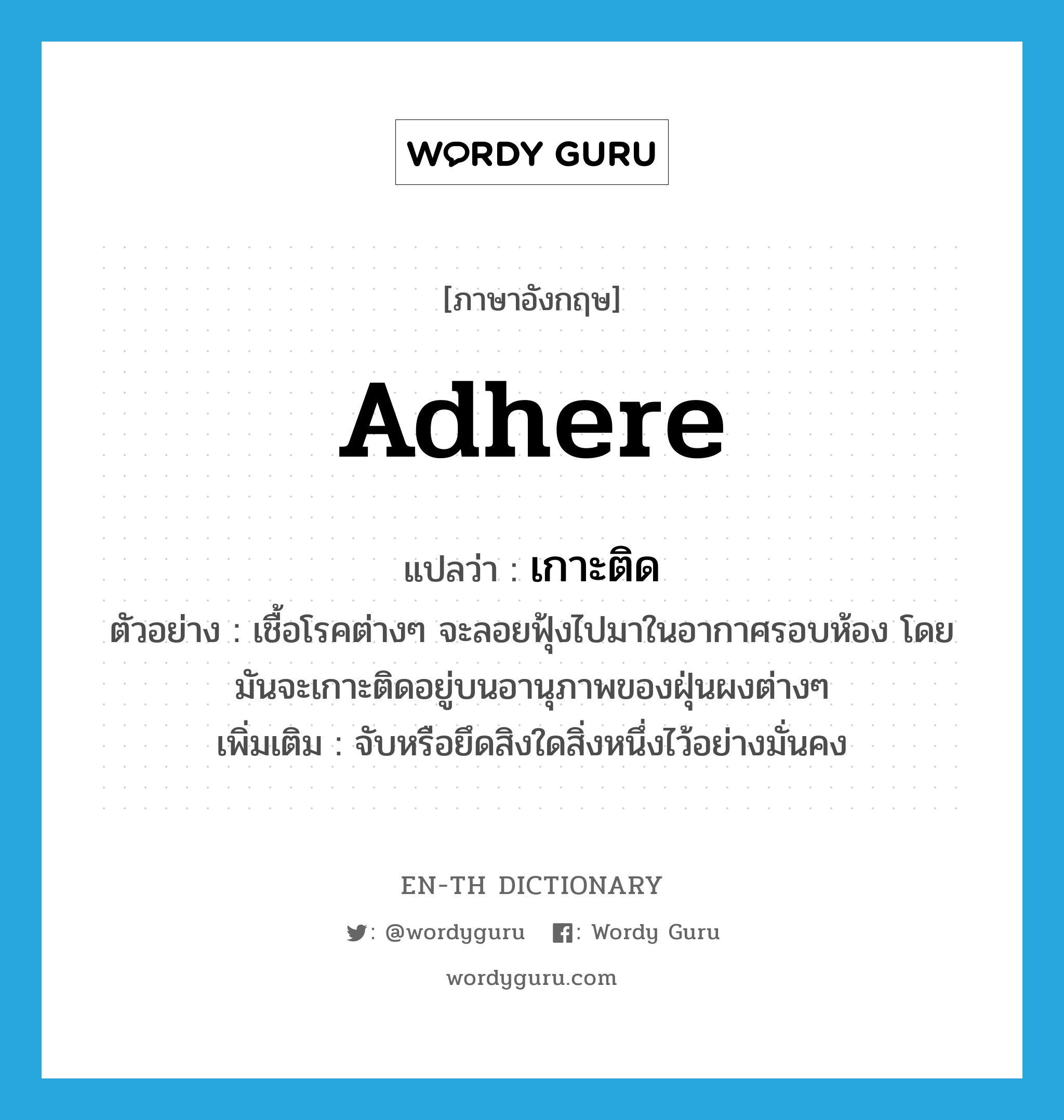 เกาะติด ภาษาอังกฤษ?, คำศัพท์ภาษาอังกฤษ เกาะติด แปลว่า adhere ประเภท V ตัวอย่าง เชื้อโรคต่างๆ จะลอยฟุ้งไปมาในอากาศรอบห้อง โดยมันจะเกาะติดอยู่บนอานุภาพของฝุ่นผงต่างๆ เพิ่มเติม จับหรือยึดสิงใดสิ่งหนึ่งไว้อย่างมั่นคง หมวด V