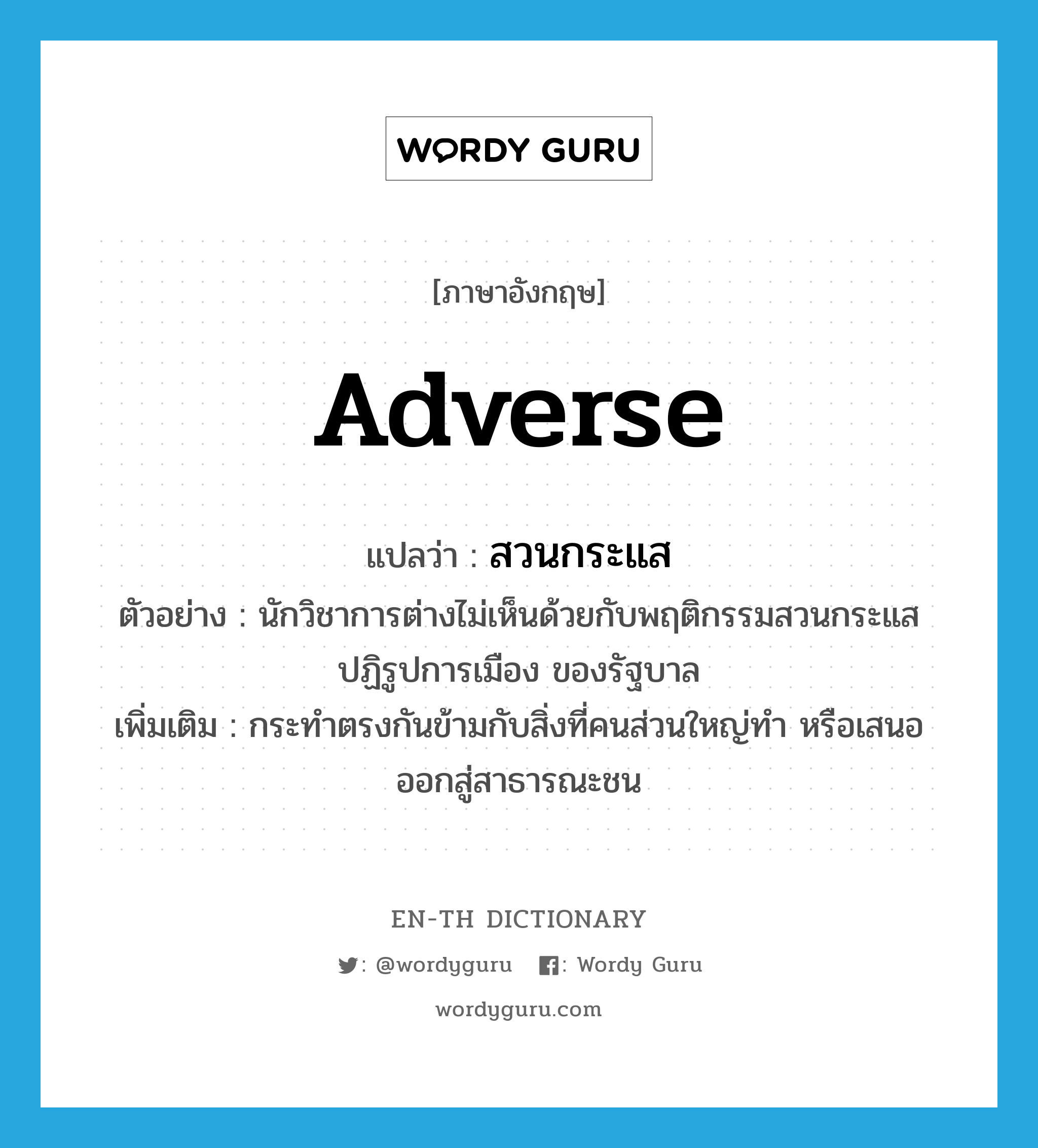 adverse แปลว่า?, คำศัพท์ภาษาอังกฤษ adverse แปลว่า สวนกระแส ประเภท ADJ ตัวอย่าง นักวิชาการต่างไม่เห็นด้วยกับพฤติกรรมสวนกระแส ปฏิรูปการเมือง ของรัฐบาล เพิ่มเติม กระทำตรงกันข้ามกับสิ่งที่คนส่วนใหญ่ทำ หรือเสนอออกสู่สาธารณะชน หมวด ADJ