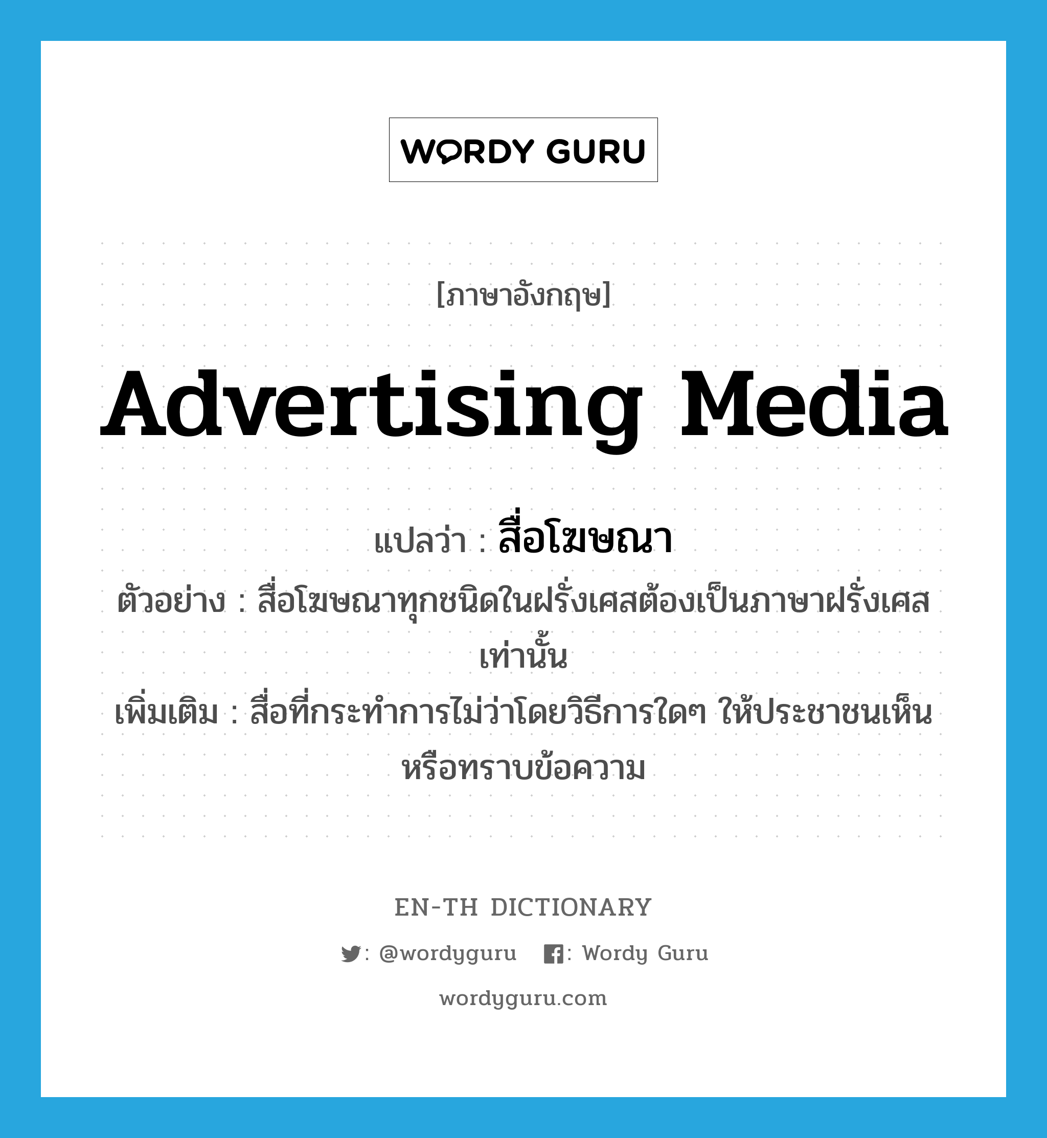 advertising media แปลว่า?, คำศัพท์ภาษาอังกฤษ advertising media แปลว่า สื่อโฆษณา ประเภท N ตัวอย่าง สื่อโฆษณาทุกชนิดในฝรั่งเศสต้องเป็นภาษาฝรั่งเศสเท่านั้น เพิ่มเติม สื่อที่กระทำการไม่ว่าโดยวิธีการใดๆ ให้ประชาชนเห็นหรือทราบข้อความ หมวด N