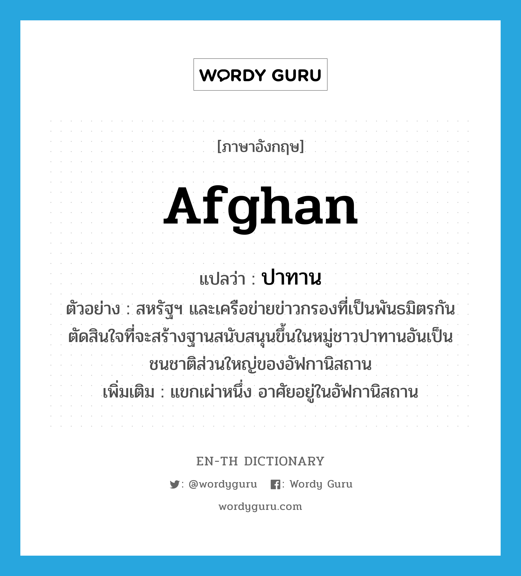 Afghan แปลว่า?, คำศัพท์ภาษาอังกฤษ Afghan แปลว่า ปาทาน ประเภท N ตัวอย่าง สหรัฐฯ และเครือข่ายข่าวกรองที่เป็นพันธมิตรกันตัดสินใจที่จะสร้างฐานสนับสนุนขึ้นในหมู่ชาวปาทานอันเป็นชนชาติส่วนใหญ่ของอัฟกานิสถาน เพิ่มเติม แขกเผ่าหนึ่ง อาศัยอยู่ในอัฟกานิสถาน หมวด N