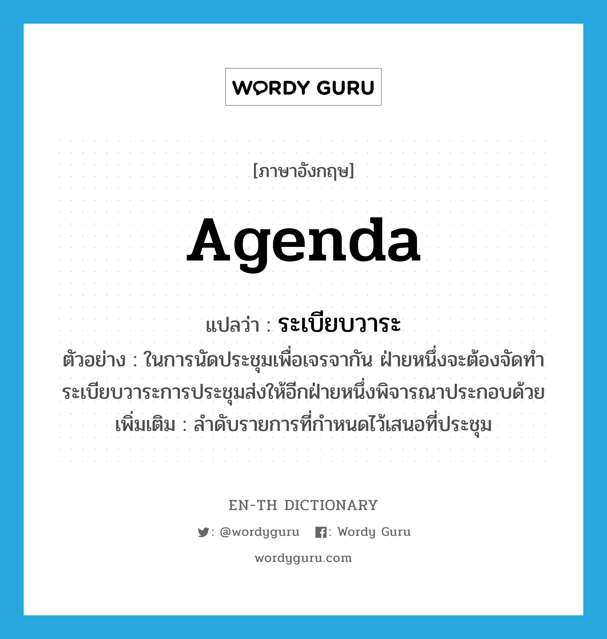 agenda แปลว่า?, คำศัพท์ภาษาอังกฤษ agenda แปลว่า ระเบียบวาระ ประเภท N ตัวอย่าง ในการนัดประชุมเพื่อเจรจากัน ฝ่ายหนึ่งจะต้องจัดทำระเบียบวาระการประชุมส่งให้อีกฝ่ายหนึ่งพิจารณาประกอบด้วย เพิ่มเติม ลำดับรายการที่กำหนดไว้เสนอที่ประชุม หมวด N