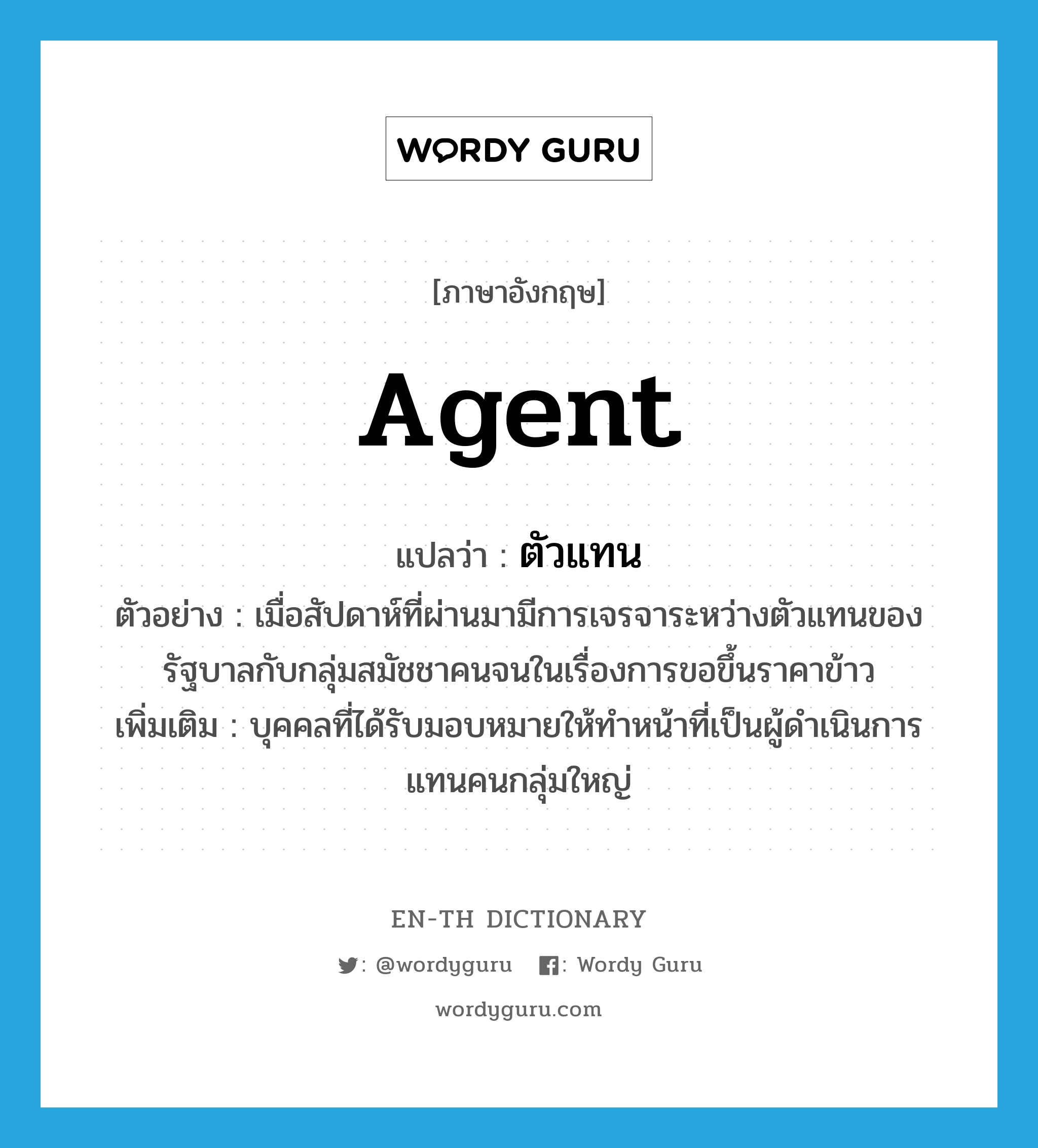 agent แปลว่า?, คำศัพท์ภาษาอังกฤษ agent แปลว่า ตัวแทน ประเภท N ตัวอย่าง เมื่อสัปดาห์ที่ผ่านมามีการเจรจาระหว่างตัวแทนของรัฐบาลกับกลุ่มสมัชชาคนจนในเรื่องการขอขึ้นราคาข้าว เพิ่มเติม บุคคลที่ได้รับมอบหมายให้ทำหน้าที่เป็นผู้ดำเนินการแทนคนกลุ่มใหญ่ หมวด N