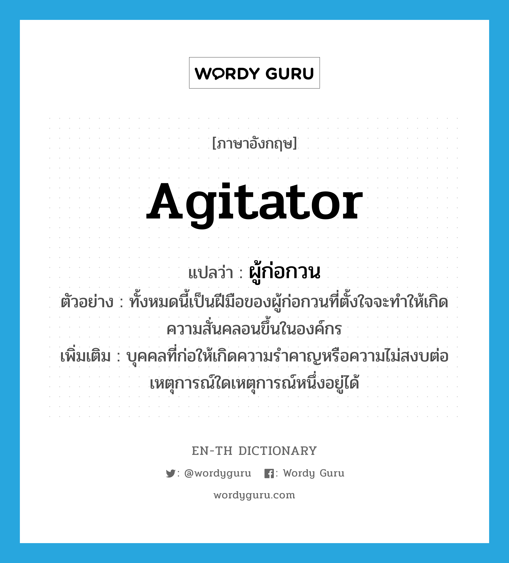 ผู้ก่อกวน ภาษาอังกฤษ?, คำศัพท์ภาษาอังกฤษ ผู้ก่อกวน แปลว่า agitator ประเภท N ตัวอย่าง ทั้งหมดนี้เป็นฝีมือของผู้ก่อกวนที่ตั้งใจจะทำให้เกิดความสั่นคลอนขึ้นในองค์กร เพิ่มเติม บุคคลที่ก่อให้เกิดความรำคาญหรือความไม่สงบต่อเหตุการณ์ใดเหตุการณ์หนึ่งอยู่ได้ หมวด N