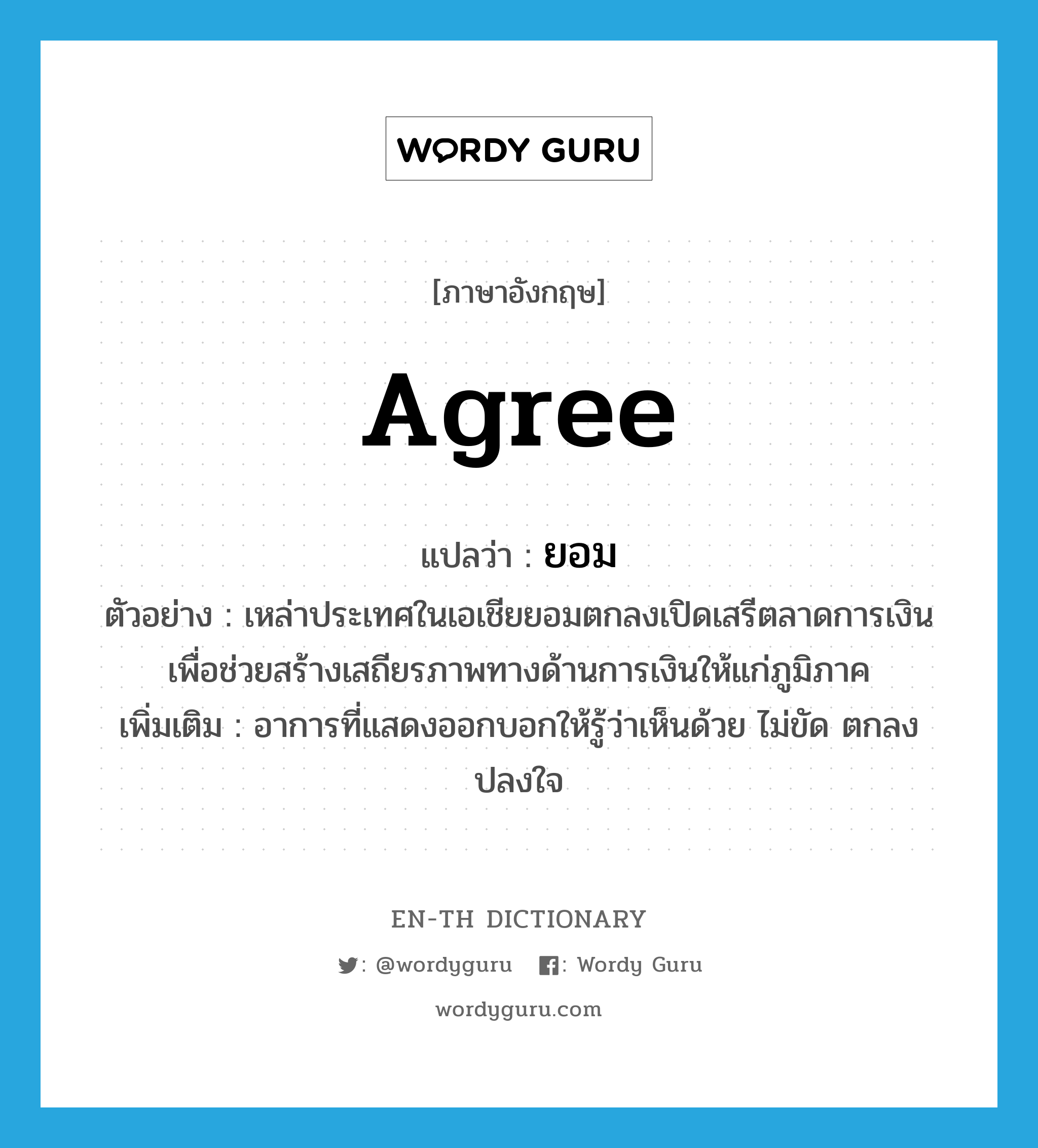 agree แปลว่า?, คำศัพท์ภาษาอังกฤษ agree แปลว่า ยอม ประเภท V ตัวอย่าง เหล่าประเทศในเอเชียยอมตกลงเปิดเสรีตลาดการเงิน เพื่อช่วยสร้างเสถียรภาพทางด้านการเงินให้แก่ภูมิภาค เพิ่มเติม อาการที่แสดงออกบอกให้รู้ว่าเห็นด้วย ไม่ขัด ตกลงปลงใจ หมวด V