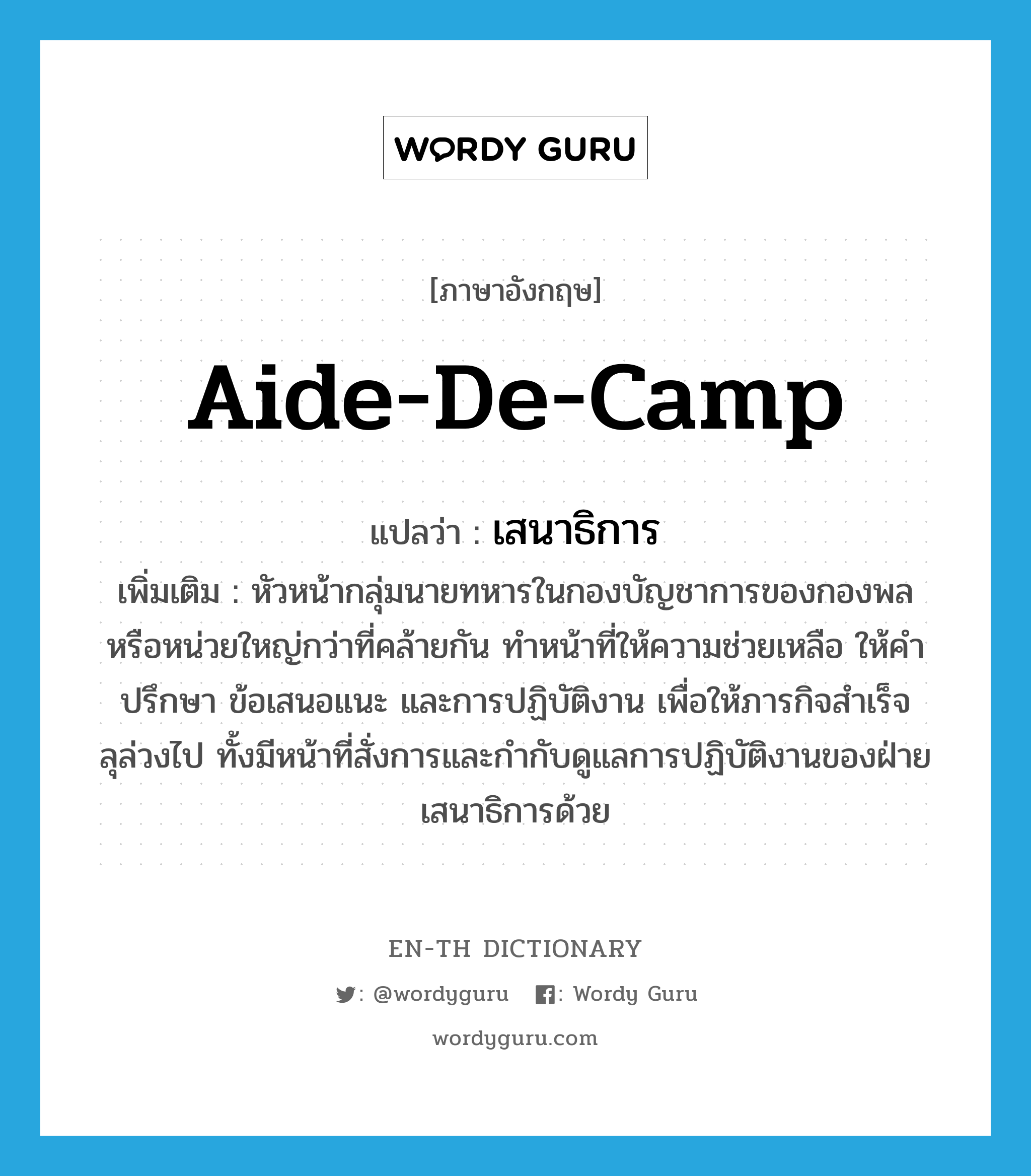 aide-de-camp แปลว่า?, คำศัพท์ภาษาอังกฤษ aide-de-camp แปลว่า เสนาธิการ ประเภท N เพิ่มเติม หัวหน้ากลุ่มนายทหารในกองบัญชาการของกองพลหรือหน่วยใหญ่กว่าที่คล้ายกัน ทำหน้าที่ให้ความช่วยเหลือ ให้คำปรึกษา ข้อเสนอแนะ และการปฏิบัติงาน เพื่อให้ภารกิจสำเร็จลุล่วงไป ทั้งมีหน้าที่สั่งการและกำกับดูแลการปฏิบัติงานของฝ่ายเสนาธิการด้วย หมวด N