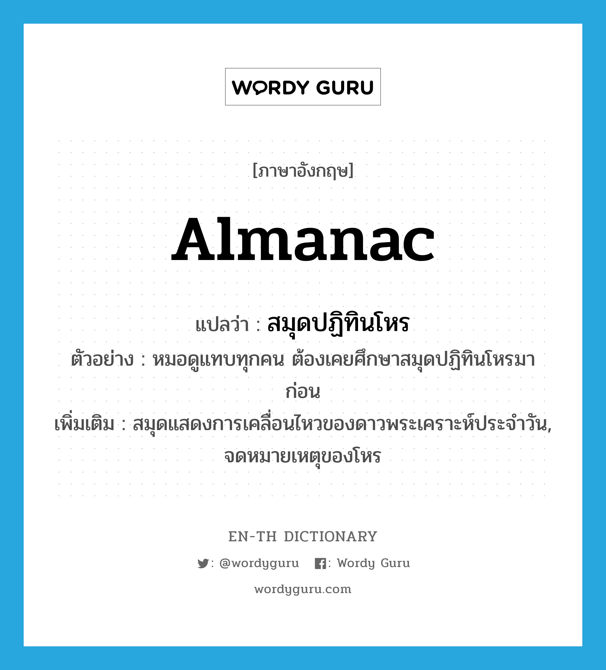 almanac แปลว่า?, คำศัพท์ภาษาอังกฤษ almanac แปลว่า สมุดปฏิทินโหร ประเภท N ตัวอย่าง หมอดูแทบทุกคน ต้องเคยศึกษาสมุดปฏิทินโหรมาก่อน เพิ่มเติม สมุดแสดงการเคลื่อนไหวของดาวพระเคราะห์ประจำวัน, จดหมายเหตุของโหร หมวด N