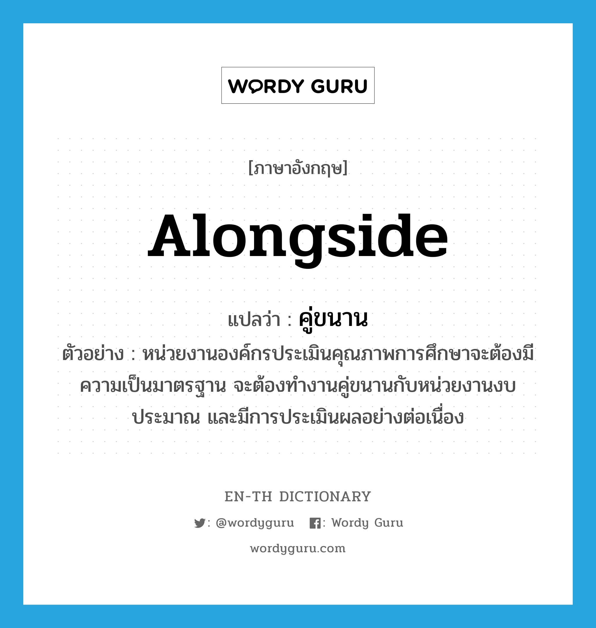 alongside แปลว่า?, คำศัพท์ภาษาอังกฤษ alongside แปลว่า คู่ขนาน ประเภท ADV ตัวอย่าง หน่วยงานองค์กรประเมินคุณภาพการศึกษาจะต้องมีความเป็นมาตรฐาน จะต้องทำงานคู่ขนานกับหน่วยงานงบประมาณ และมีการประเมินผลอย่างต่อเนื่อง หมวด ADV