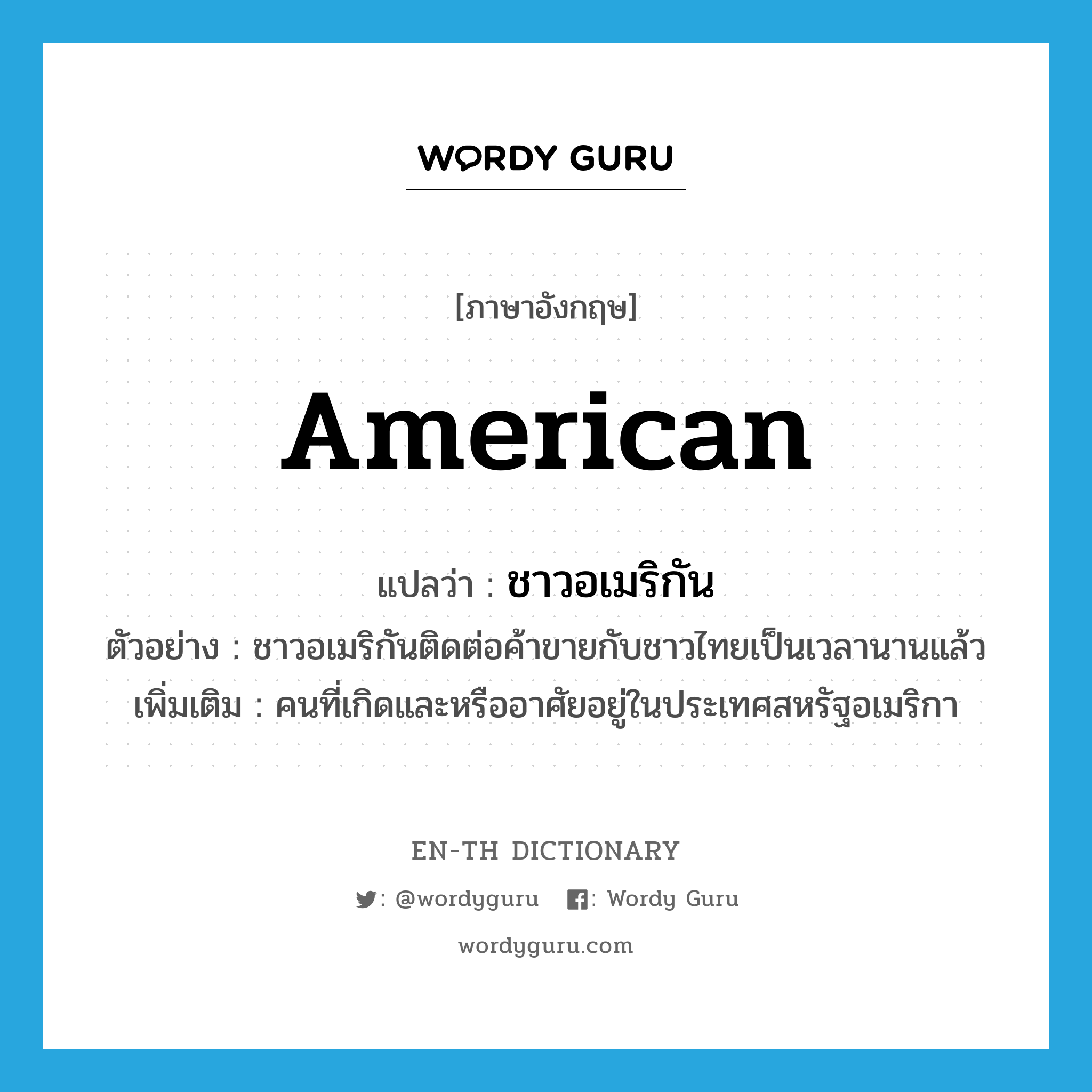 American แปลว่า?, คำศัพท์ภาษาอังกฤษ American แปลว่า ชาวอเมริกัน ประเภท N ตัวอย่าง ชาวอเมริกันติดต่อค้าขายกับชาวไทยเป็นเวลานานแล้ว เพิ่มเติม คนที่เกิดและหรืออาศัยอยู่ในประเทศสหรัฐอเมริกา หมวด N