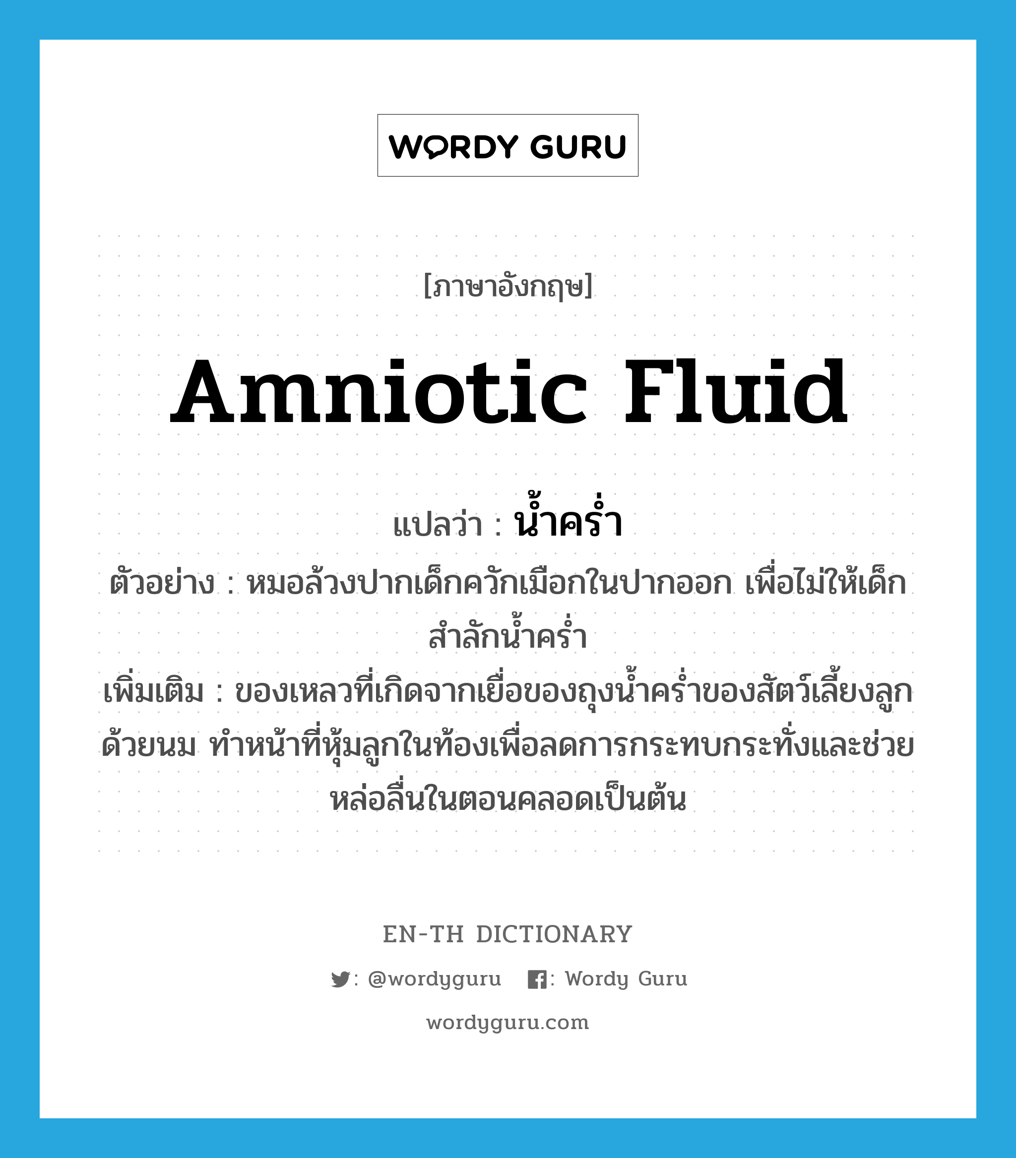 amniotic fluid แปลว่า?, คำศัพท์ภาษาอังกฤษ amniotic fluid แปลว่า น้ำคร่ำ ประเภท N ตัวอย่าง หมอล้วงปากเด็กควักเมือกในปากออก เพื่อไม่ให้เด็กสำลักน้ำคร่ำ เพิ่มเติม ของเหลวที่เกิดจากเยื่อของถุงน้ำคร่ำของสัตว์เลี้ยงลูกด้วยนม ทำหน้าที่หุ้มลูกในท้องเพื่อลดการกระทบกระทั่งและช่วยหล่อลื่นในตอนคลอดเป็นต้น หมวด N