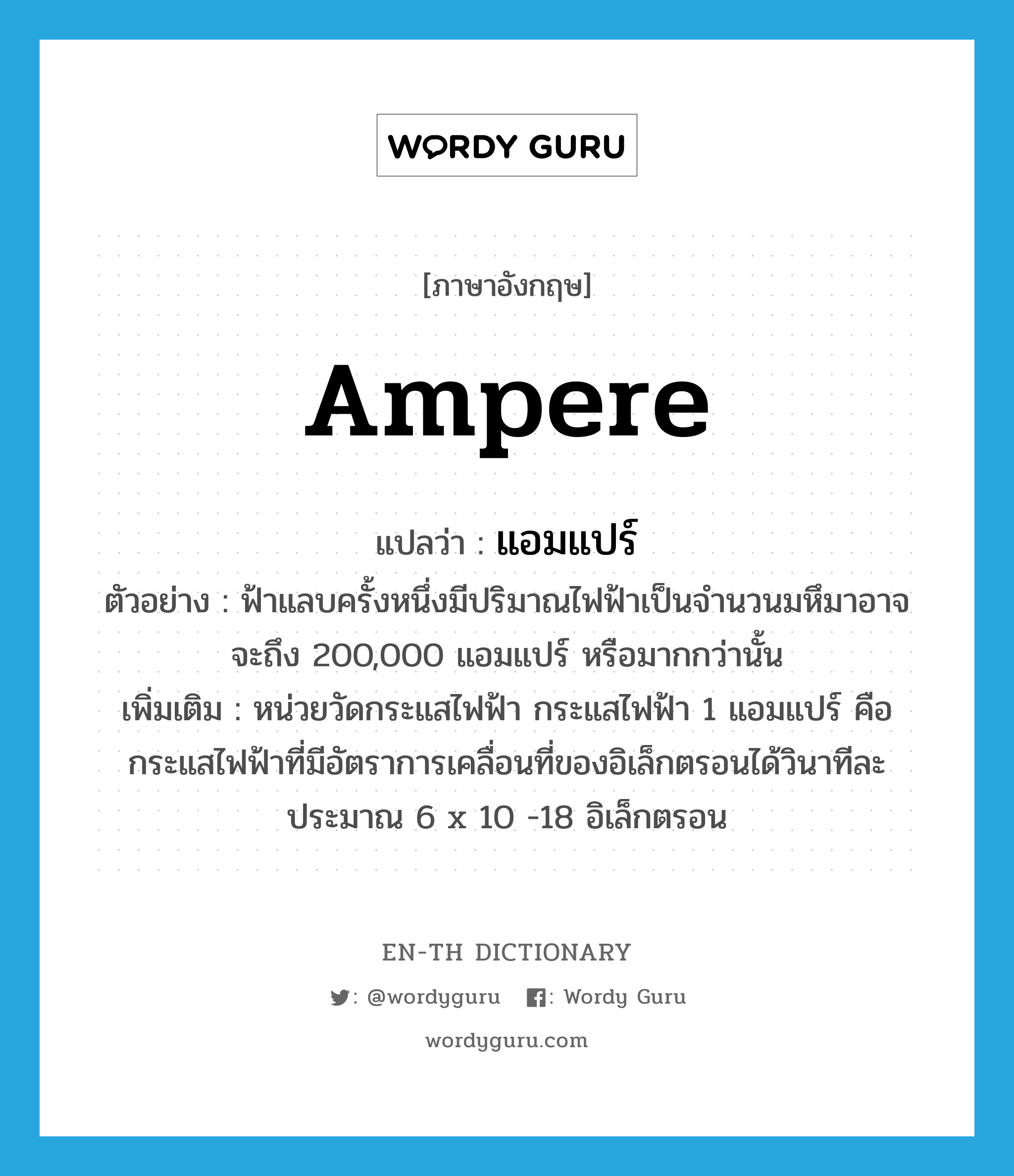 ampere แปลว่า?, คำศัพท์ภาษาอังกฤษ ampere แปลว่า แอมแปร์ ประเภท CLAS ตัวอย่าง ฟ้าแลบครั้งหนึ่งมีปริมาณไฟฟ้าเป็นจำนวนมหึมาอาจจะถึง 200,000 แอมแปร์ หรือมากกว่านั้น เพิ่มเติม หน่วยวัดกระแสไฟฟ้า กระแสไฟฟ้า 1 แอมแปร์ คือ กระแสไฟฟ้าที่มีอัตราการเคลื่อนที่ของอิเล็กตรอนได้วินาทีละประมาณ 6 x 10 -18 อิเล็กตรอน หมวด CLAS