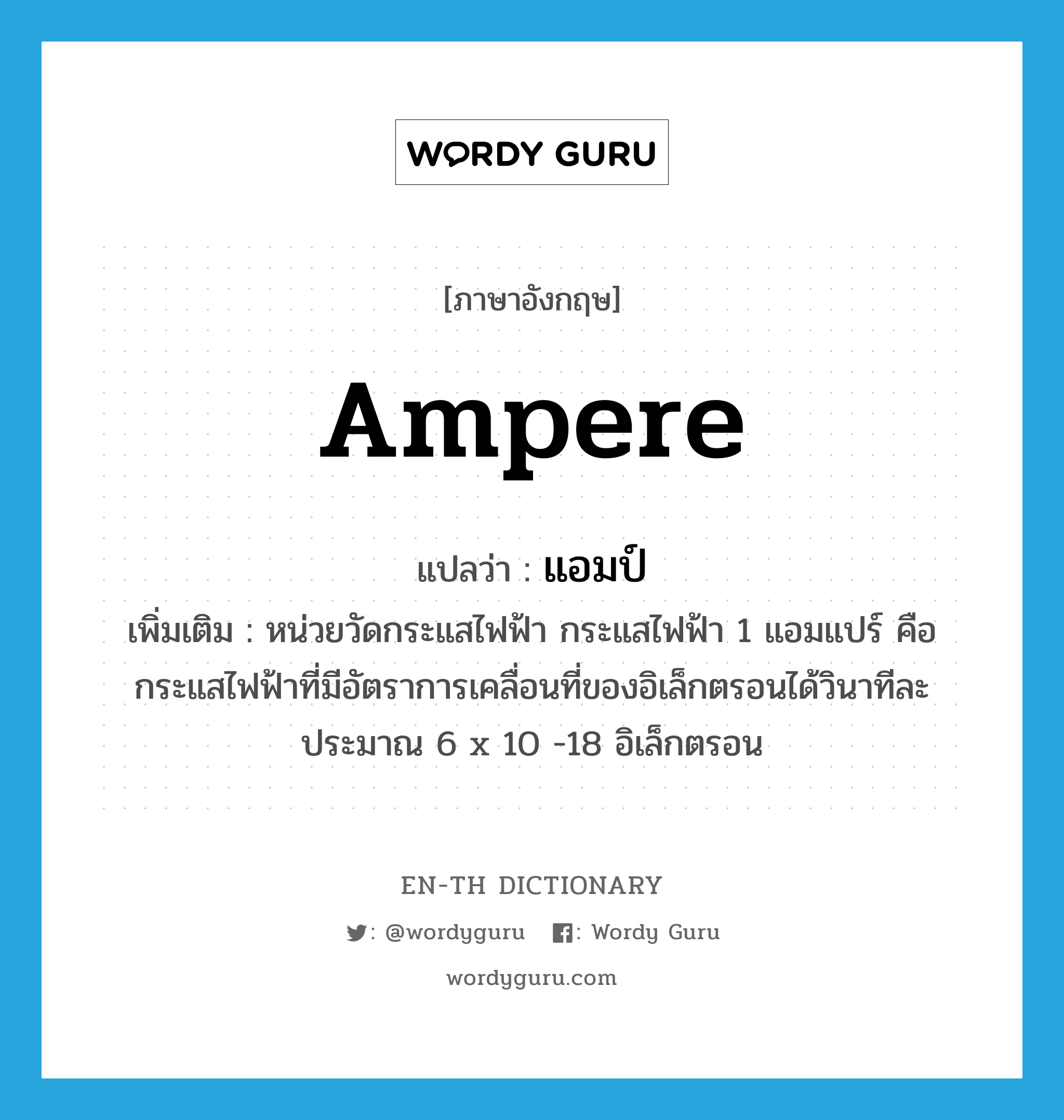 ampere แปลว่า?, คำศัพท์ภาษาอังกฤษ ampere แปลว่า แอมป์ ประเภท CLAS เพิ่มเติม หน่วยวัดกระแสไฟฟ้า กระแสไฟฟ้า 1 แอมแปร์ คือ กระแสไฟฟ้าที่มีอัตราการเคลื่อนที่ของอิเล็กตรอนได้วินาทีละประมาณ 6 x 10 -18 อิเล็กตรอน หมวด CLAS