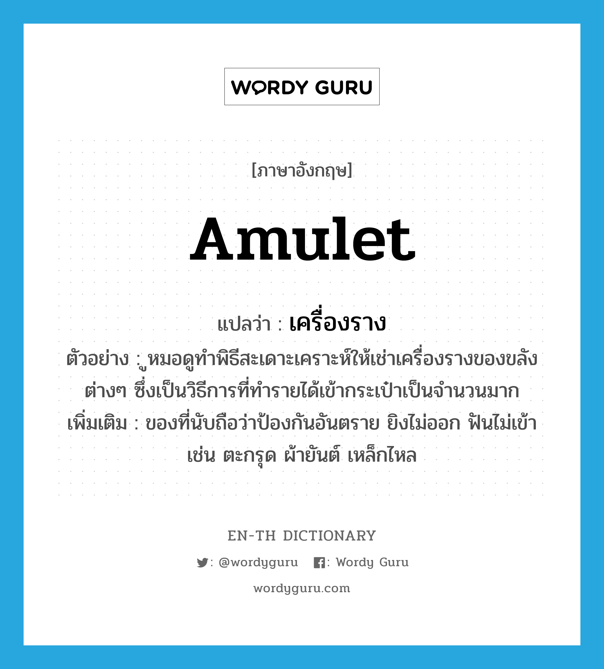 amulet แปลว่า?, คำศัพท์ภาษาอังกฤษ amulet แปลว่า เครื่องราง ประเภท N ตัวอย่าง ูหมอดูทำพิธีสะเดาะเคราะห์ให้เช่าเครื่องรางของขลังต่างๆ ซึ่งเป็นวิธีการที่ทำรายได้เข้ากระเป๋าเป็นจำนวนมาก เพิ่มเติม ของที่นับถือว่าป้องกันอันตราย ยิงไม่ออก ฟันไม่เข้า เช่น ตะกรุด ผ้ายันต์ เหล็กไหล หมวด N