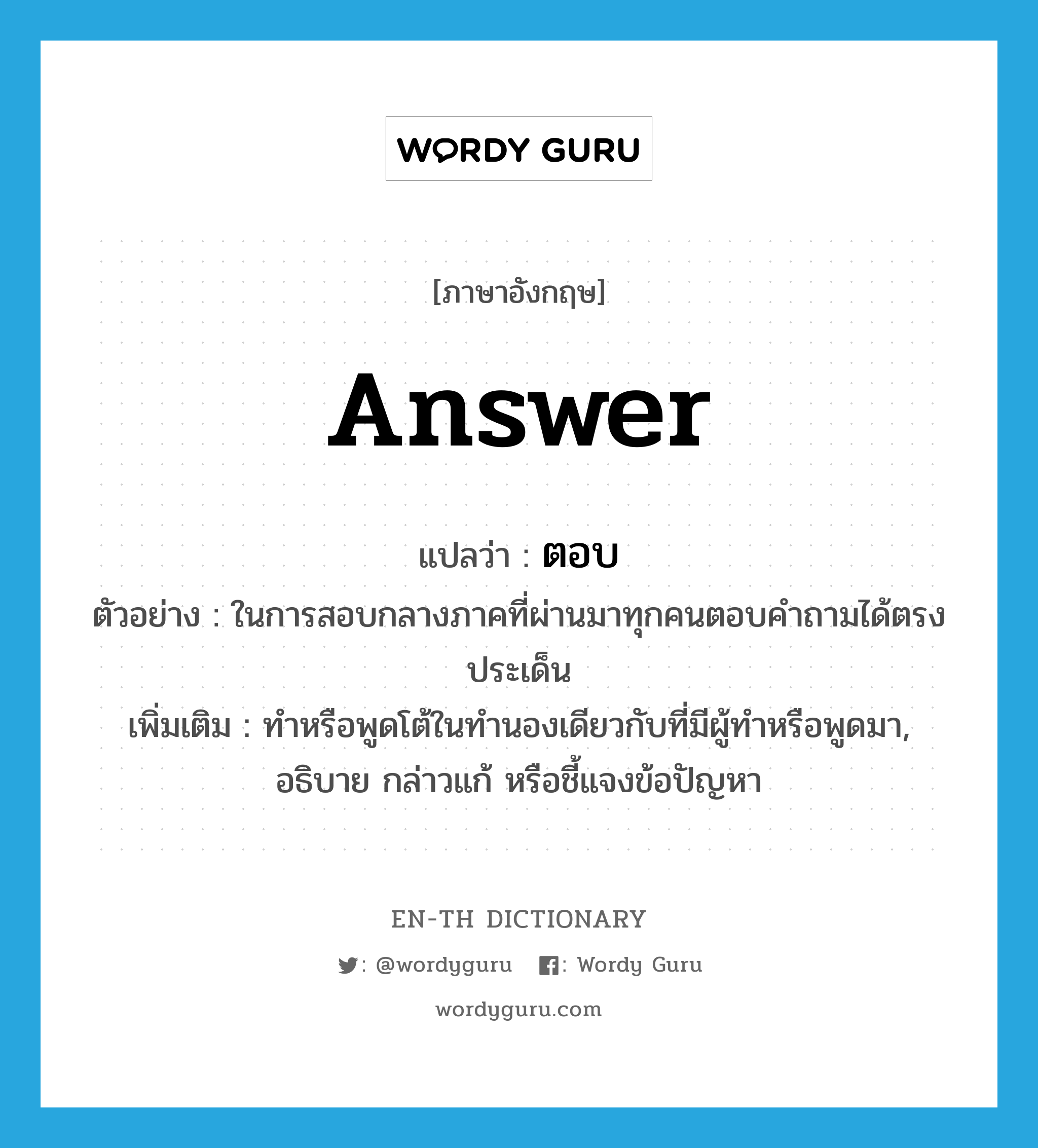 answer แปลว่า?, คำศัพท์ภาษาอังกฤษ answer แปลว่า ตอบ ประเภท V ตัวอย่าง ในการสอบกลางภาคที่ผ่านมาทุกคนตอบคำถามได้ตรงประเด็น เพิ่มเติม ทำหรือพูดโต้ในทำนองเดียวกับที่มีผู้ทำหรือพูดมา, อธิบาย กล่าวแก้ หรือชี้แจงข้อปัญหา หมวด V