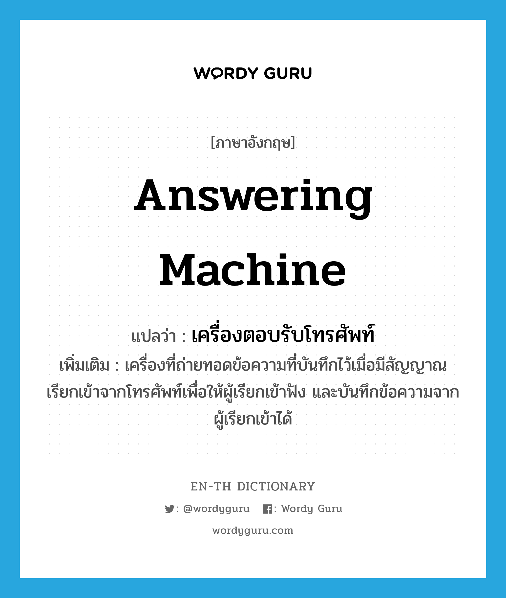 answering machine แปลว่า?, คำศัพท์ภาษาอังกฤษ answering machine แปลว่า เครื่องตอบรับโทรศัพท์ ประเภท N เพิ่มเติม เครื่องที่ถ่ายทอดข้อความที่บันทึกไว้เมื่อมีสัญญาณเรียกเข้าจากโทรศัพท์เพื่อให้ผู้เรียกเข้าฟัง และบันทึกข้อความจากผู้เรียกเข้าได้ หมวด N