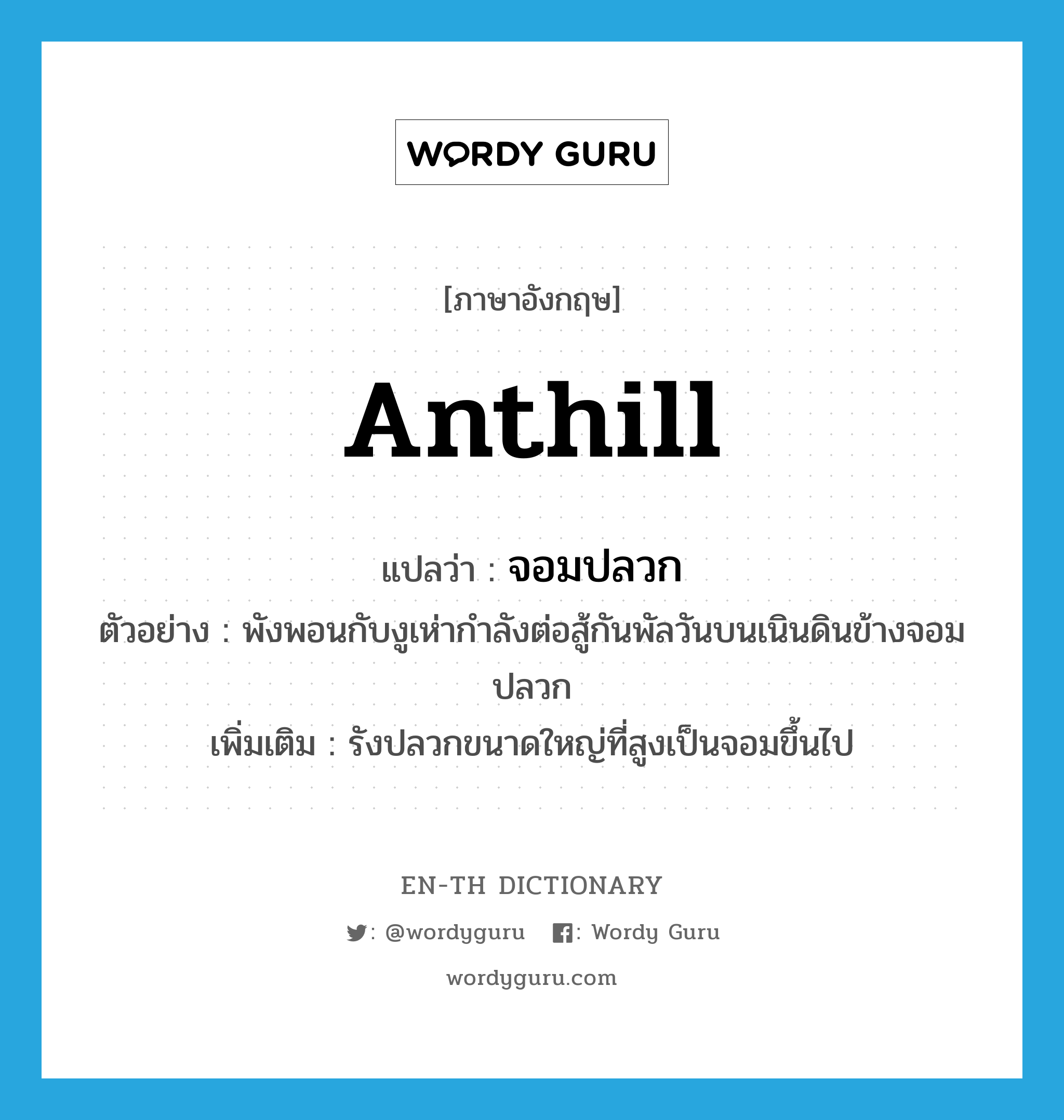 anthill แปลว่า?, คำศัพท์ภาษาอังกฤษ anthill แปลว่า จอมปลวก ประเภท N ตัวอย่าง พังพอนกับงูเห่ากำลังต่อสู้กันพัลวันบนเนินดินข้างจอมปลวก เพิ่มเติม รังปลวกขนาดใหญ่ที่สูงเป็นจอมขึ้นไป หมวด N