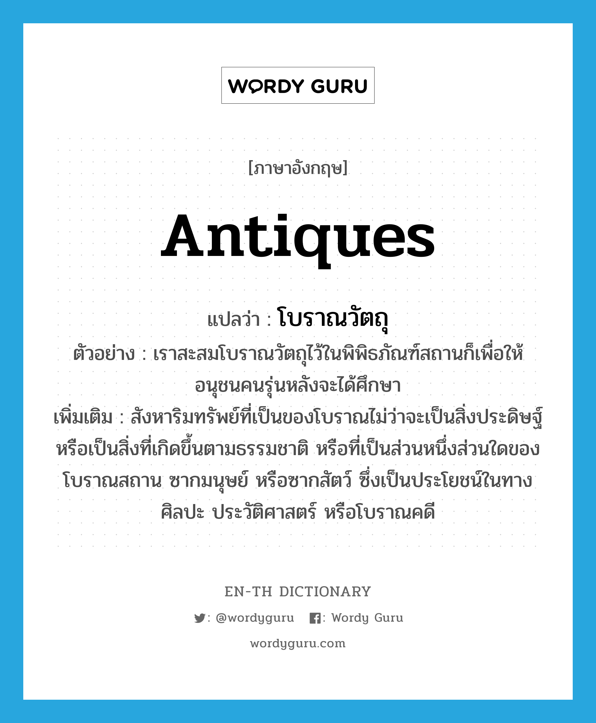 antiques แปลว่า?, คำศัพท์ภาษาอังกฤษ antiques แปลว่า โบราณวัตถุ ประเภท N ตัวอย่าง เราสะสมโบราณวัตถุไว้ในพิพิธภัณฑ์สถานก็เพื่อให้อนุชนคนรุ่นหลังจะได้ศึกษา เพิ่มเติม สังหาริมทรัพย์ที่เป็นของโบราณไม่ว่าจะเป็นสิ่งประดิษฐ์หรือเป็นสิ่งที่เกิดขึ้นตามธรรมชาติ หรือที่เป็นส่วนหนึ่งส่วนใดของโบราณสถาน ซากมนุษย์ หรือซากสัตว์ ซึ่งเป็นประโยชน์ในทางศิลปะ ประวัติศาสตร์ หรือโบราณคดี หมวด N