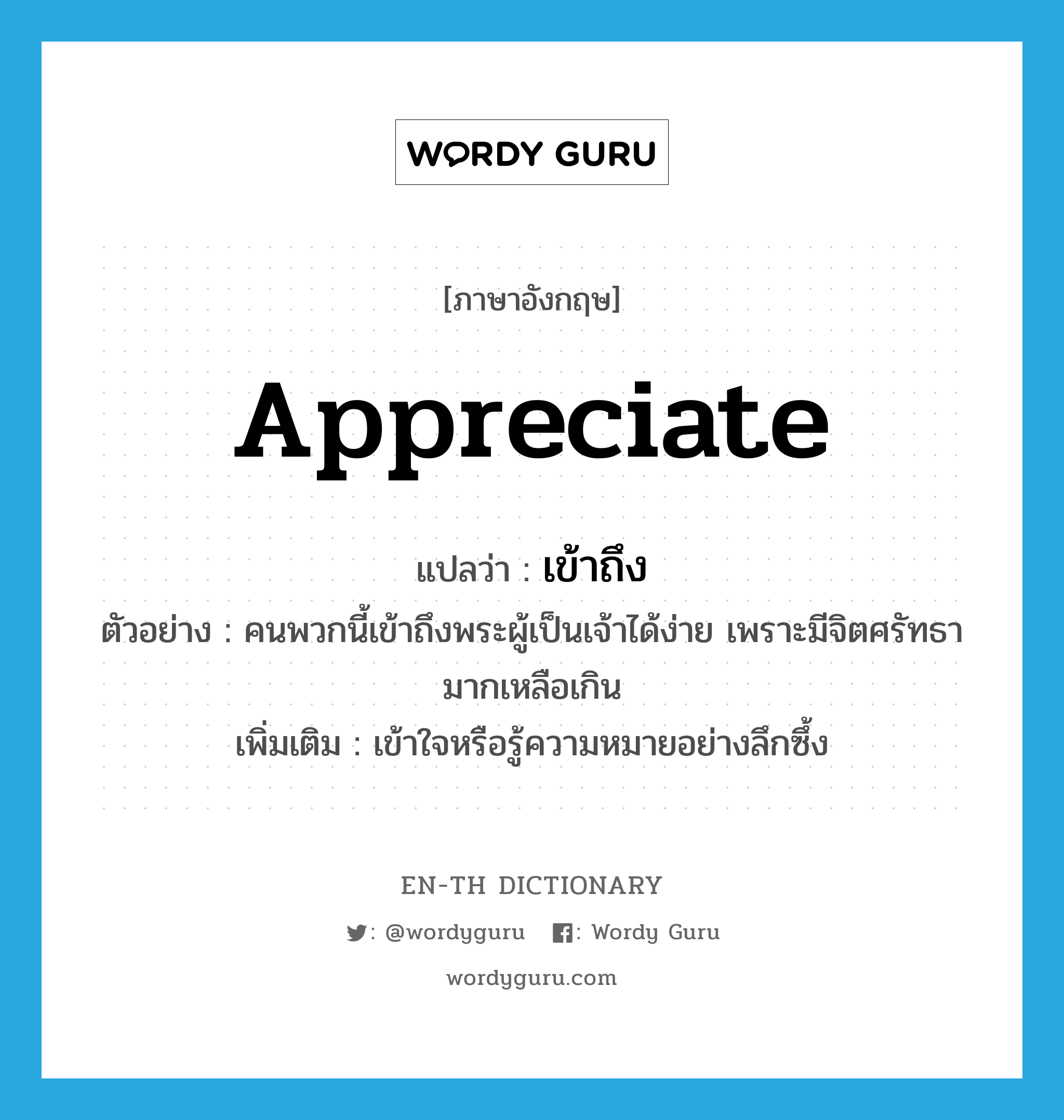 appreciate แปลว่า?, คำศัพท์ภาษาอังกฤษ appreciate แปลว่า เข้าถึง ประเภท V ตัวอย่าง คนพวกนี้เข้าถึงพระผู้เป็นเจ้าได้ง่าย เพราะมีจิตศรัทธามากเหลือเกิน เพิ่มเติม เข้าใจหรือรู้ความหมายอย่างลึกซึ้ง หมวด V