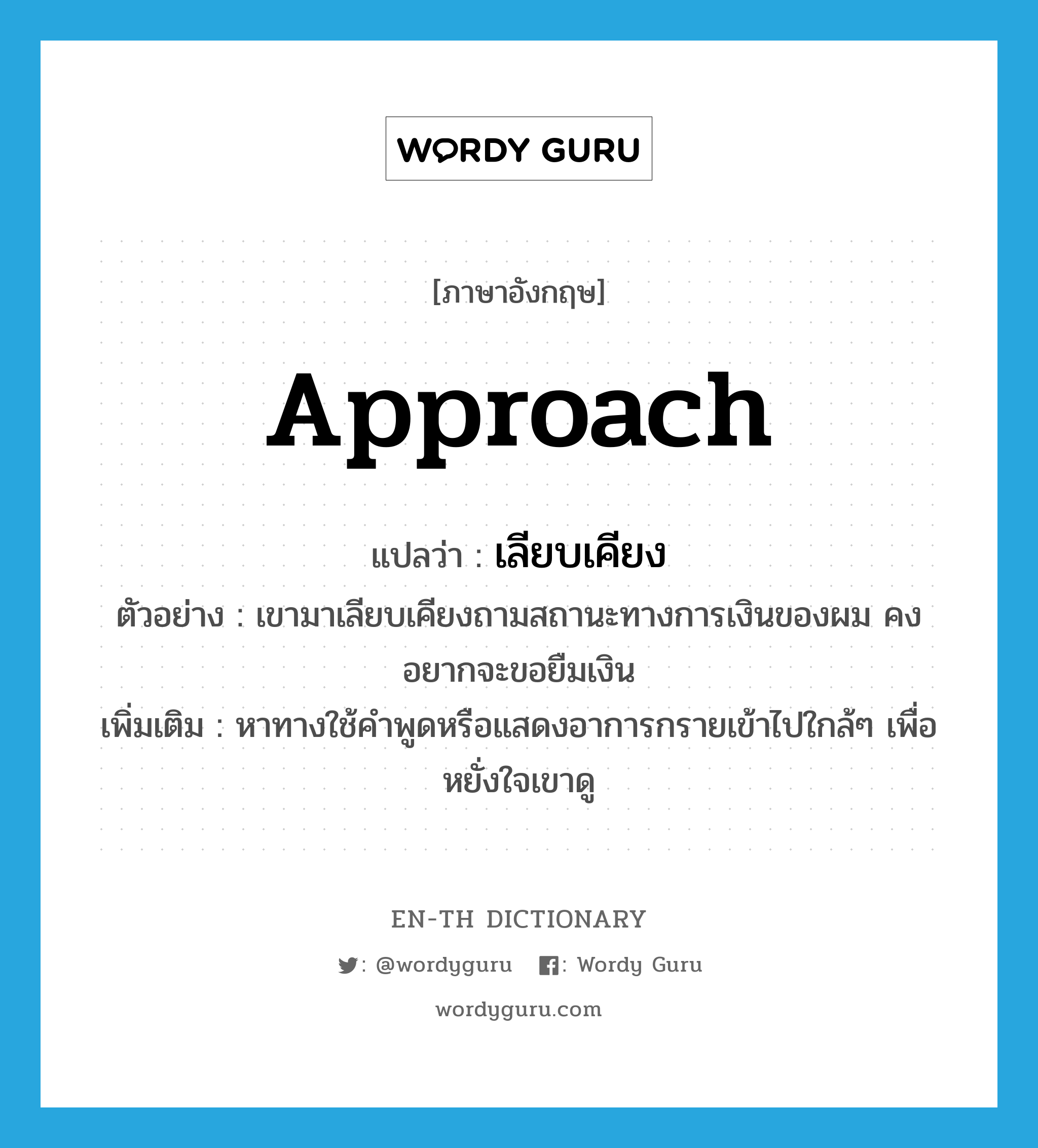 approach แปลว่า?, คำศัพท์ภาษาอังกฤษ approach แปลว่า เลียบเคียง ประเภท V ตัวอย่าง เขามาเลียบเคียงถามสถานะทางการเงินของผม คงอยากจะขอยืมเงิน เพิ่มเติม หาทางใช้คำพูดหรือแสดงอาการกรายเข้าไปใกล้ๆ เพื่อหยั่งใจเขาดู หมวด V