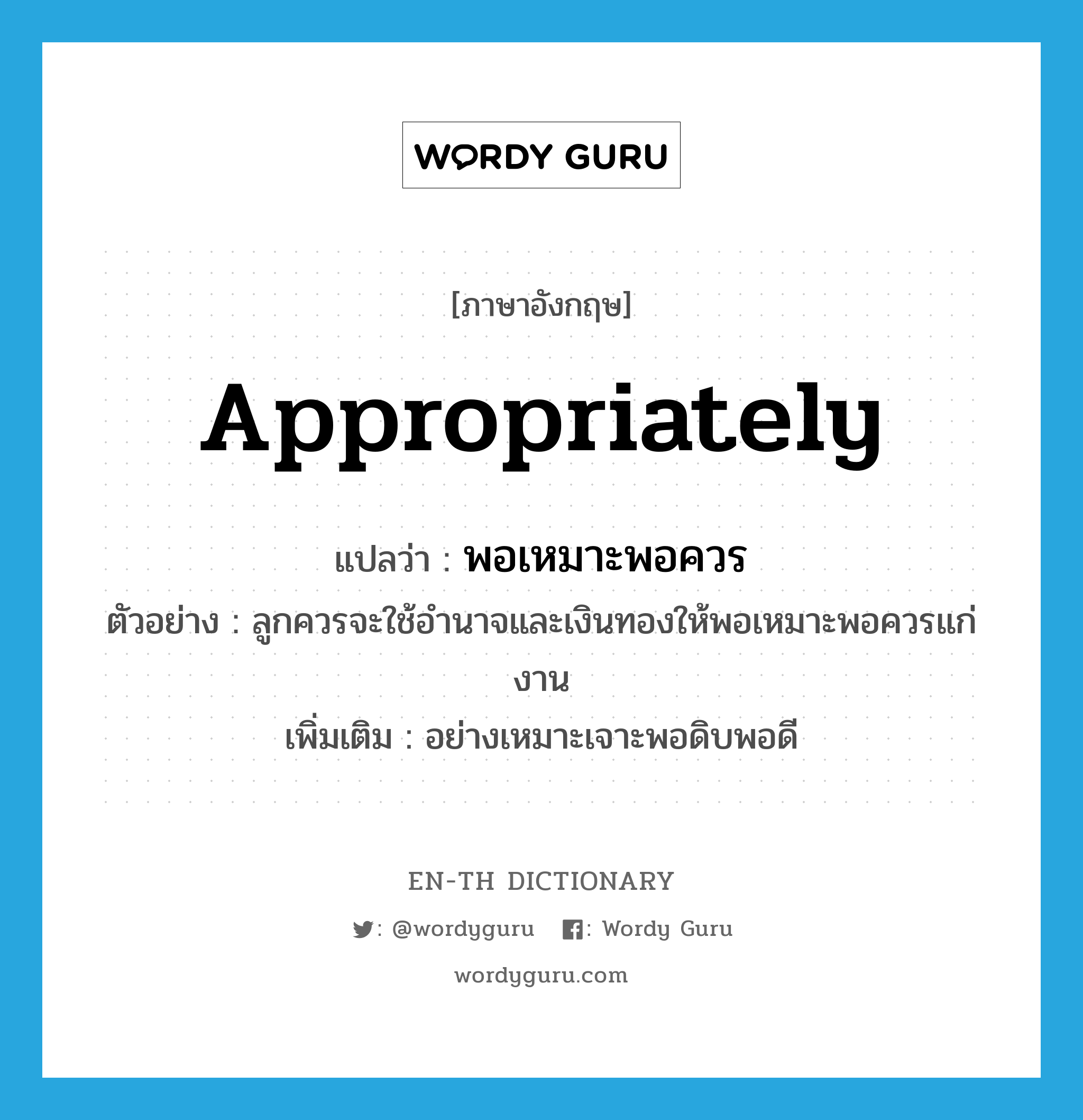 พอเหมาะพอควร ภาษาอังกฤษ?, คำศัพท์ภาษาอังกฤษ พอเหมาะพอควร แปลว่า appropriately ประเภท ADV ตัวอย่าง ลูกควรจะใช้อำนาจและเงินทองให้พอเหมาะพอควรแก่งาน เพิ่มเติม อย่างเหมาะเจาะพอดิบพอดี หมวด ADV