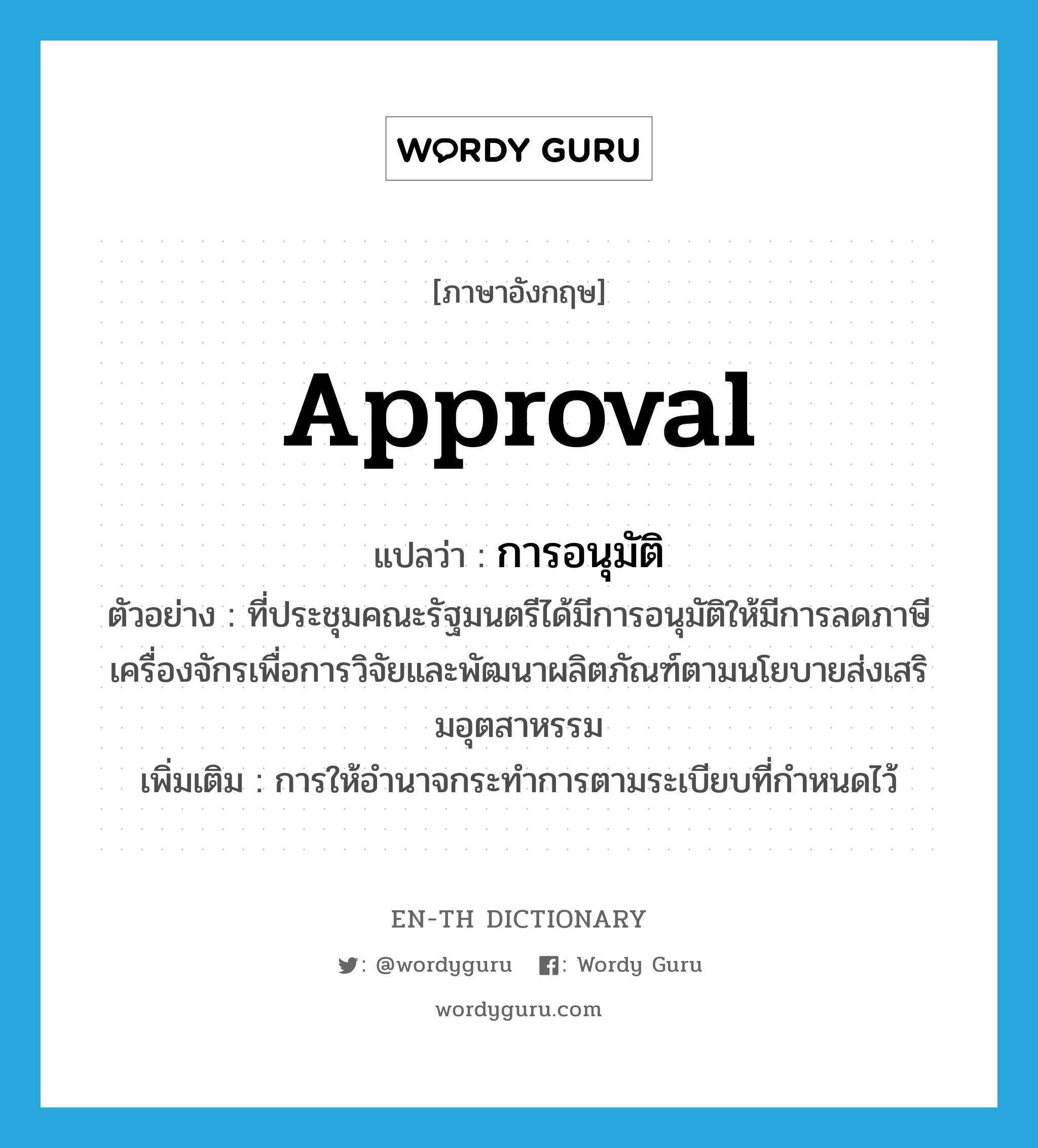 approval แปลว่า?, คำศัพท์ภาษาอังกฤษ approval แปลว่า การอนุมัติ ประเภท N ตัวอย่าง ที่ประชุมคณะรัฐมนตรีได้มีการอนุมัติให้มีการลดภาษีเครื่องจักรเพื่อการวิจัยและพัฒนาผลิตภัณฑ์ตามนโยบายส่งเสริมอุตสาหรรม เพิ่มเติม การให้อำนาจกระทำการตามระเบียบที่กำหนดไว้ หมวด N