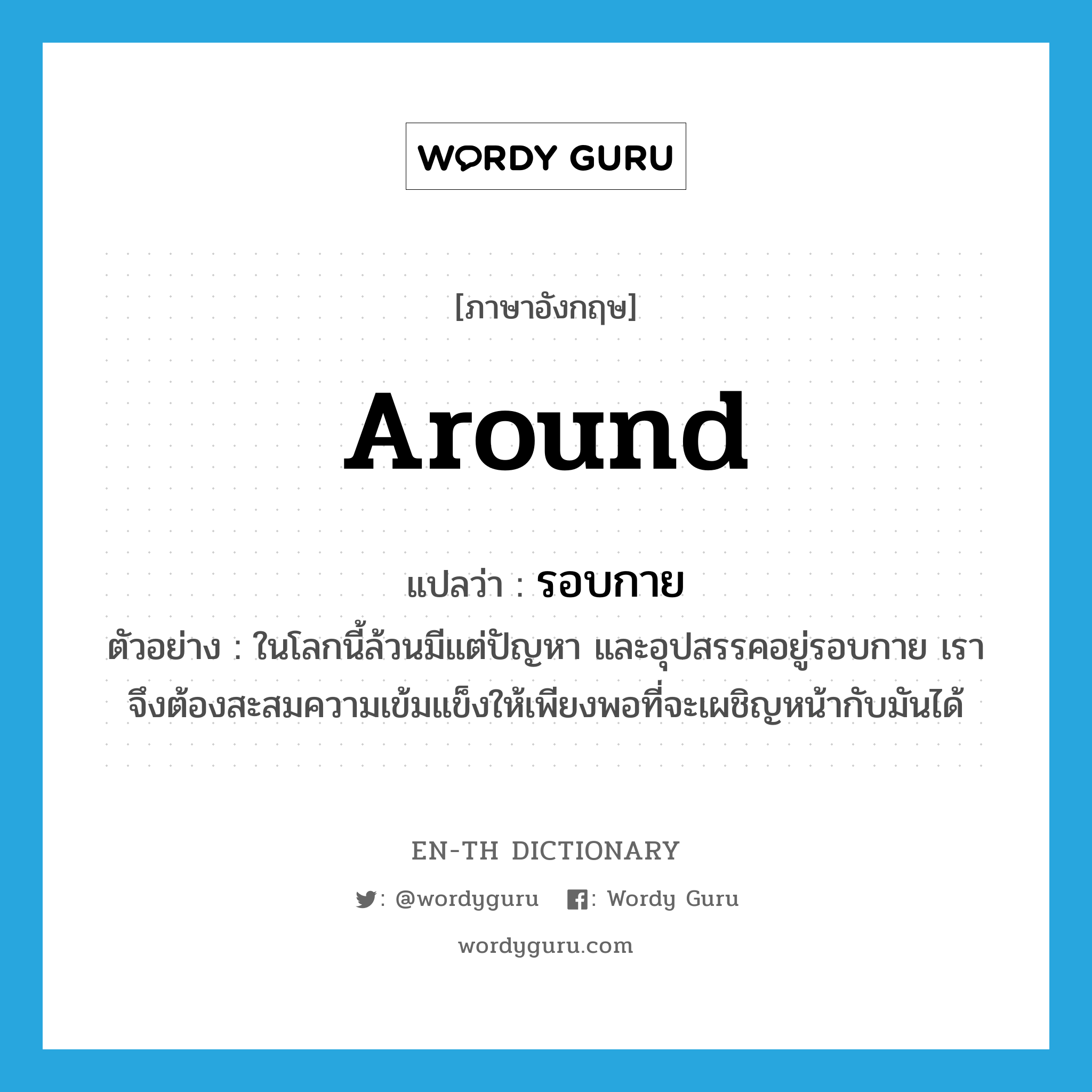 around แปลว่า?, คำศัพท์ภาษาอังกฤษ around แปลว่า รอบกาย ประเภท ADV ตัวอย่าง ในโลกนี้ล้วนมีแต่ปัญหา และอุปสรรคอยู่รอบกาย เราจึงต้องสะสมความเข้มแข็งให้เพียงพอที่จะเผชิญหน้ากับมันได้ หมวด ADV