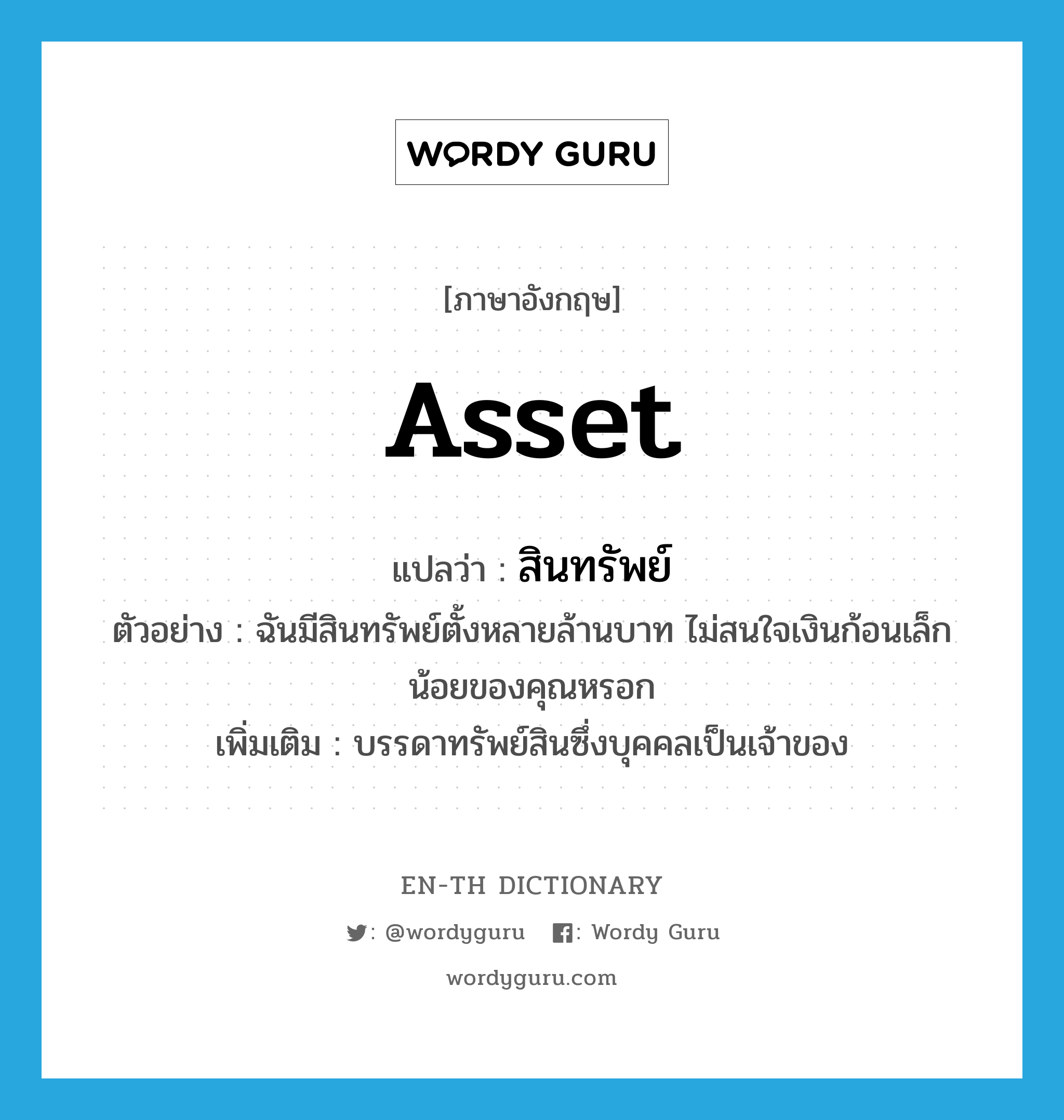 asset แปลว่า?, คำศัพท์ภาษาอังกฤษ asset แปลว่า สินทรัพย์ ประเภท N ตัวอย่าง ฉันมีสินทรัพย์ตั้งหลายล้านบาท ไม่สนใจเงินก้อนเล็กน้อยของคุณหรอก เพิ่มเติม บรรดาทรัพย์สินซึ่งบุคคลเป็นเจ้าของ หมวด N