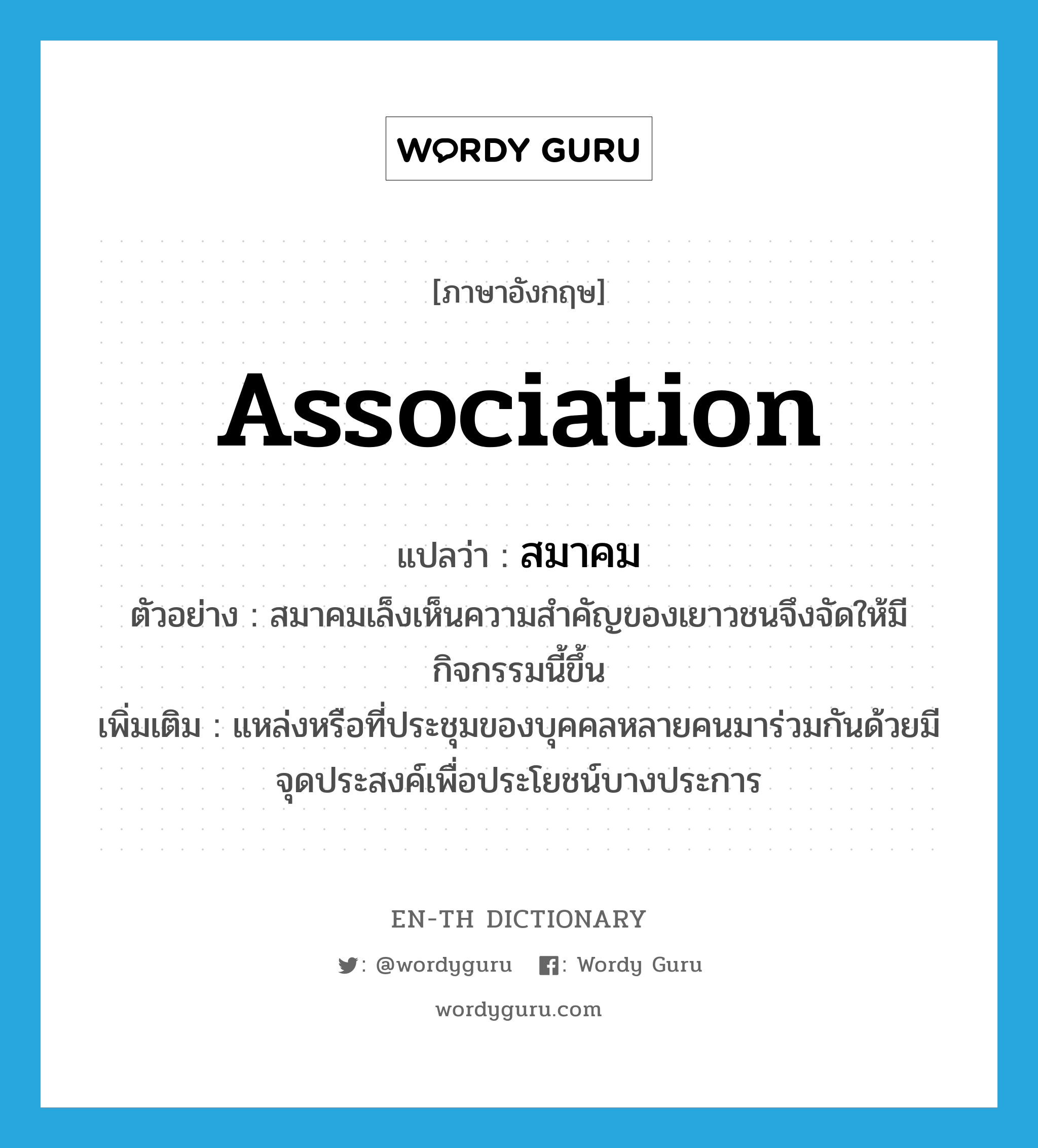 association แปลว่า?, คำศัพท์ภาษาอังกฤษ association แปลว่า สมาคม ประเภท N ตัวอย่าง สมาคมเล็งเห็นความสำคัญของเยาวชนจึงจัดให้มีกิจกรรมนี้ขึ้น เพิ่มเติม แหล่งหรือที่ประชุมของบุคคลหลายคนมาร่วมกันด้วยมีจุดประสงค์เพื่อประโยชน์บางประการ หมวด N