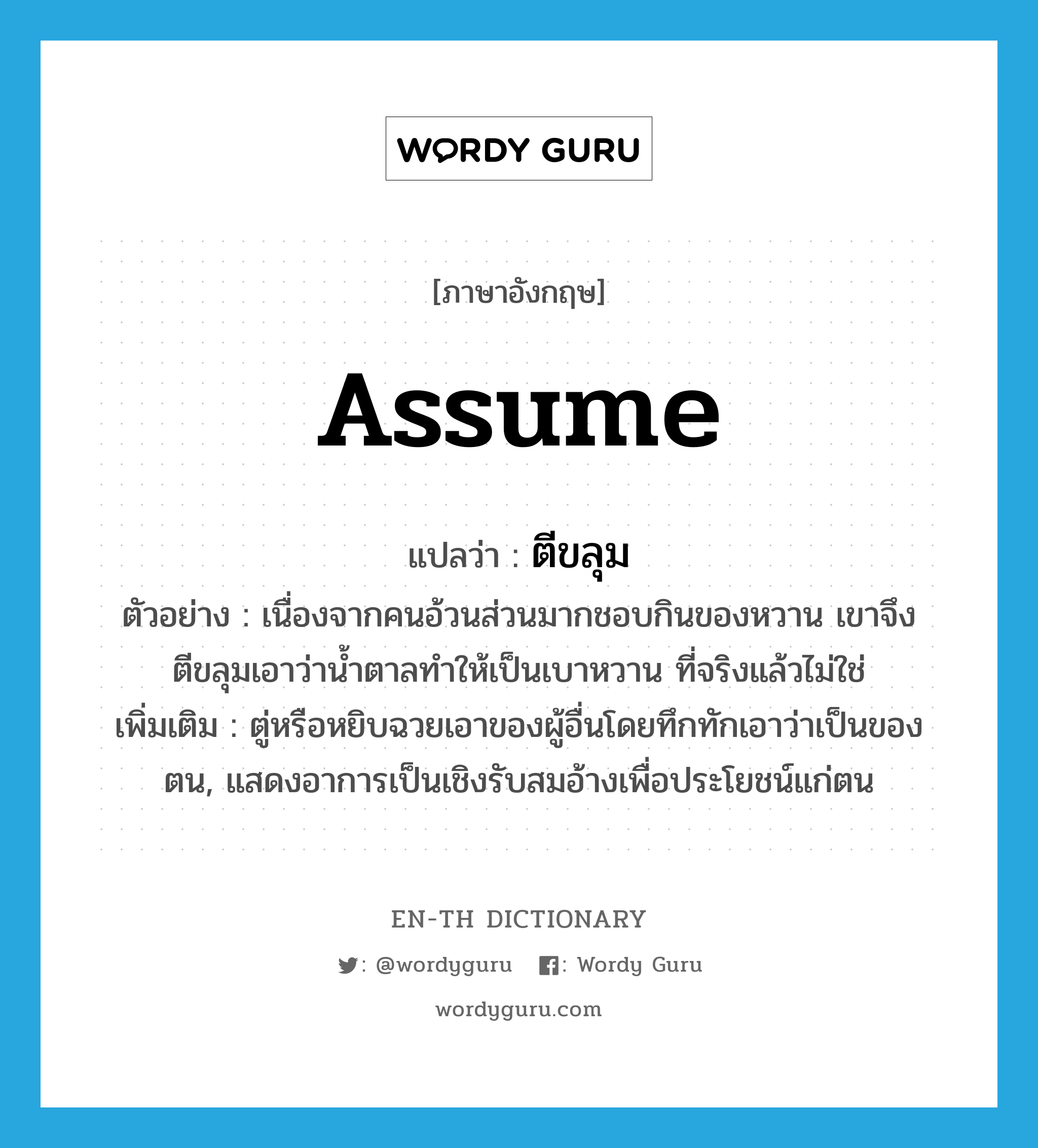 assume แปลว่า?, คำศัพท์ภาษาอังกฤษ assume แปลว่า ตีขลุม ประเภท V ตัวอย่าง เนื่องจากคนอ้วนส่วนมากชอบกินของหวาน เขาจึงตีขลุมเอาว่าน้ำตาลทำให้เป็นเบาหวาน ที่จริงแล้วไม่ใช่ เพิ่มเติม ตู่หรือหยิบฉวยเอาของผู้อื่นโดยทึกทักเอาว่าเป็นของตน, แสดงอาการเป็นเชิงรับสมอ้างเพื่อประโยชน์แก่ตน หมวด V