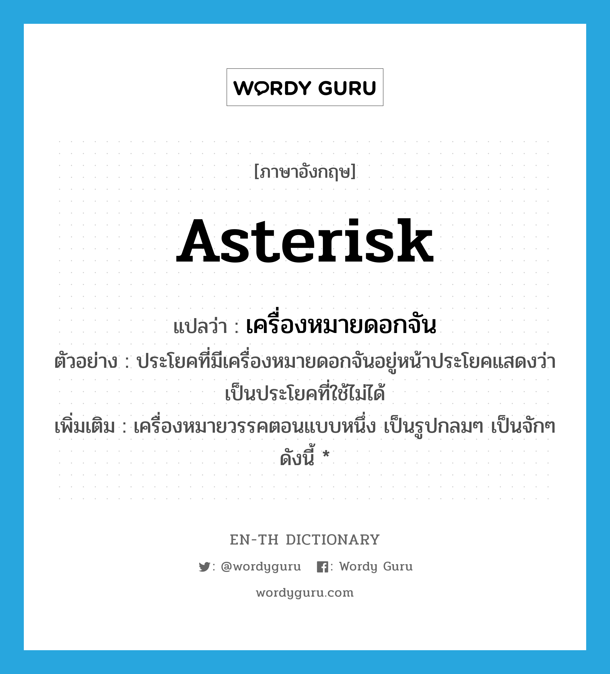 asterisk แปลว่า?, คำศัพท์ภาษาอังกฤษ asterisk แปลว่า เครื่องหมายดอกจัน ประเภท N ตัวอย่าง ประโยคที่มีเครื่องหมายดอกจันอยู่หน้าประโยคแสดงว่าเป็นประโยคที่ใช้ไม่ได้ เพิ่มเติม เครื่องหมายวรรคตอนแบบหนึ่ง เป็นรูปกลมๆ เป็นจักๆ ดังนี้ * หมวด N