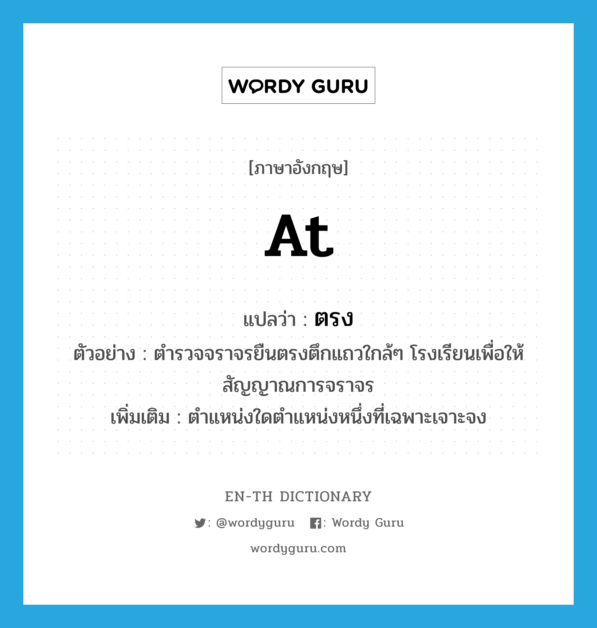 at แปลว่า?, คำศัพท์ภาษาอังกฤษ at แปลว่า ตรง ประเภท PREP ตัวอย่าง ตำรวจจราจรยืนตรงตึกแถวใกล้ๆ โรงเรียนเพื่อให้สัญญาณการจราจร เพิ่มเติม ตำแหน่งใดตำแหน่งหนึ่งที่เฉพาะเจาะจง หมวด PREP