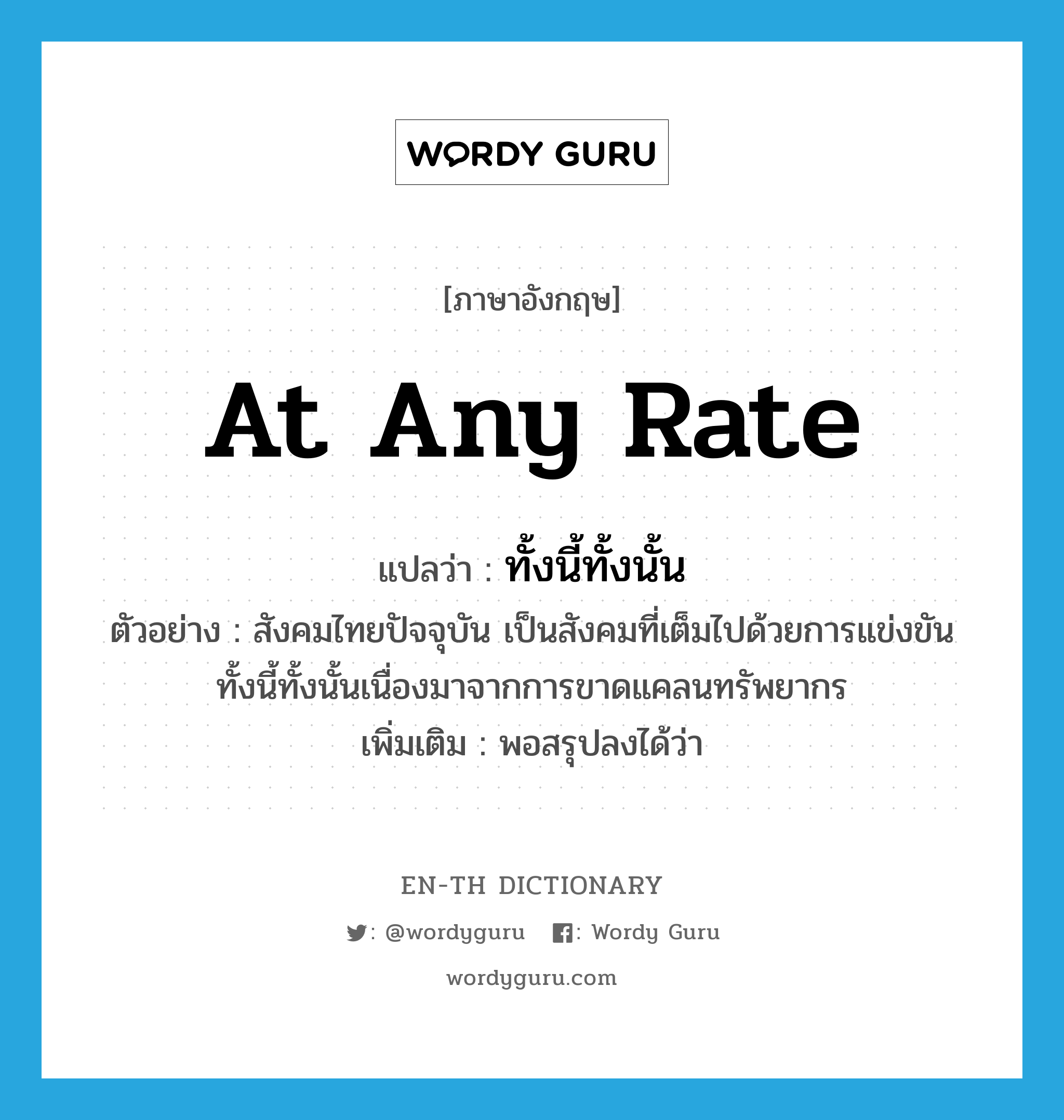 at any rate แปลว่า?, คำศัพท์ภาษาอังกฤษ at any rate แปลว่า ทั้งนี้ทั้งนั้น ประเภท CONJ ตัวอย่าง สังคมไทยปัจจุบัน เป็นสังคมที่เต็มไปด้วยการแข่งขัน ทั้งนี้ทั้งนั้นเนื่องมาจากการขาดแคลนทรัพยากร เพิ่มเติม พอสรุปลงได้ว่า หมวด CONJ