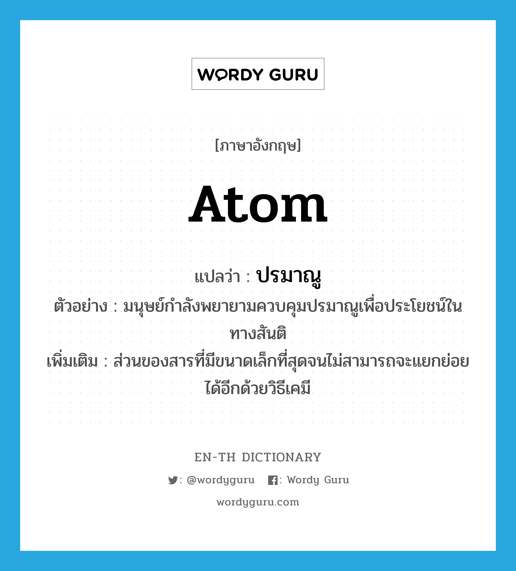 atom แปลว่า?, คำศัพท์ภาษาอังกฤษ atom แปลว่า ปรมาณู ประเภท N ตัวอย่าง มนุษย์กำลังพยายามควบคุมปรมาณูเพื่อประโยชน์ในทางสันติ เพิ่มเติม ส่วนของสารที่มีขนาดเล็กที่สุดจนไม่สามารถจะแยกย่อยได้อีกด้วยวิธีเคมี หมวด N