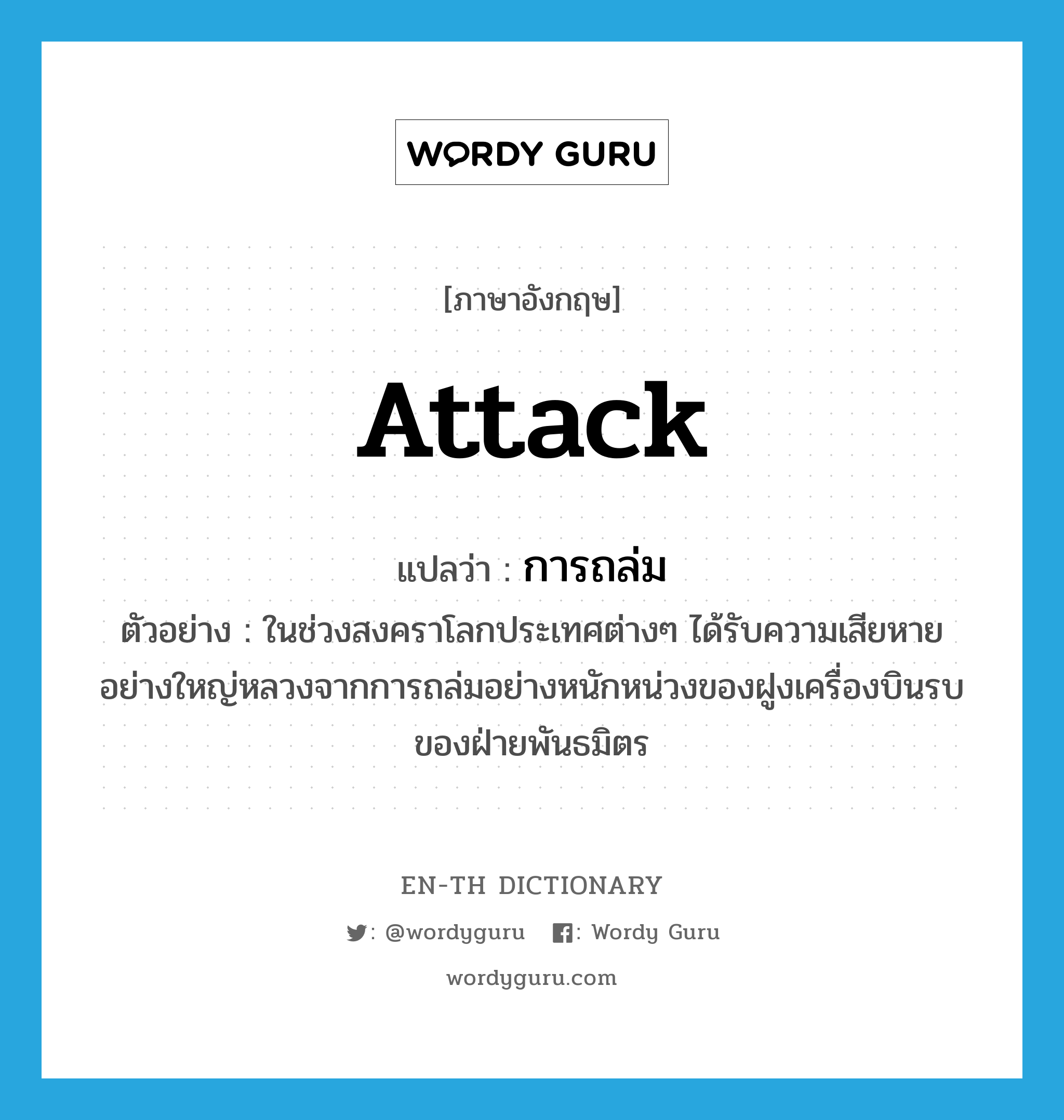 attack แปลว่า?, คำศัพท์ภาษาอังกฤษ attack แปลว่า การถล่ม ประเภท N ตัวอย่าง ในช่วงสงคราโลกประเทศต่างๆ ได้รับความเสียหายอย่างใหญ่หลวงจากการถล่มอย่างหนักหน่วงของฝูงเครื่องบินรบของฝ่ายพันธมิตร หมวด N