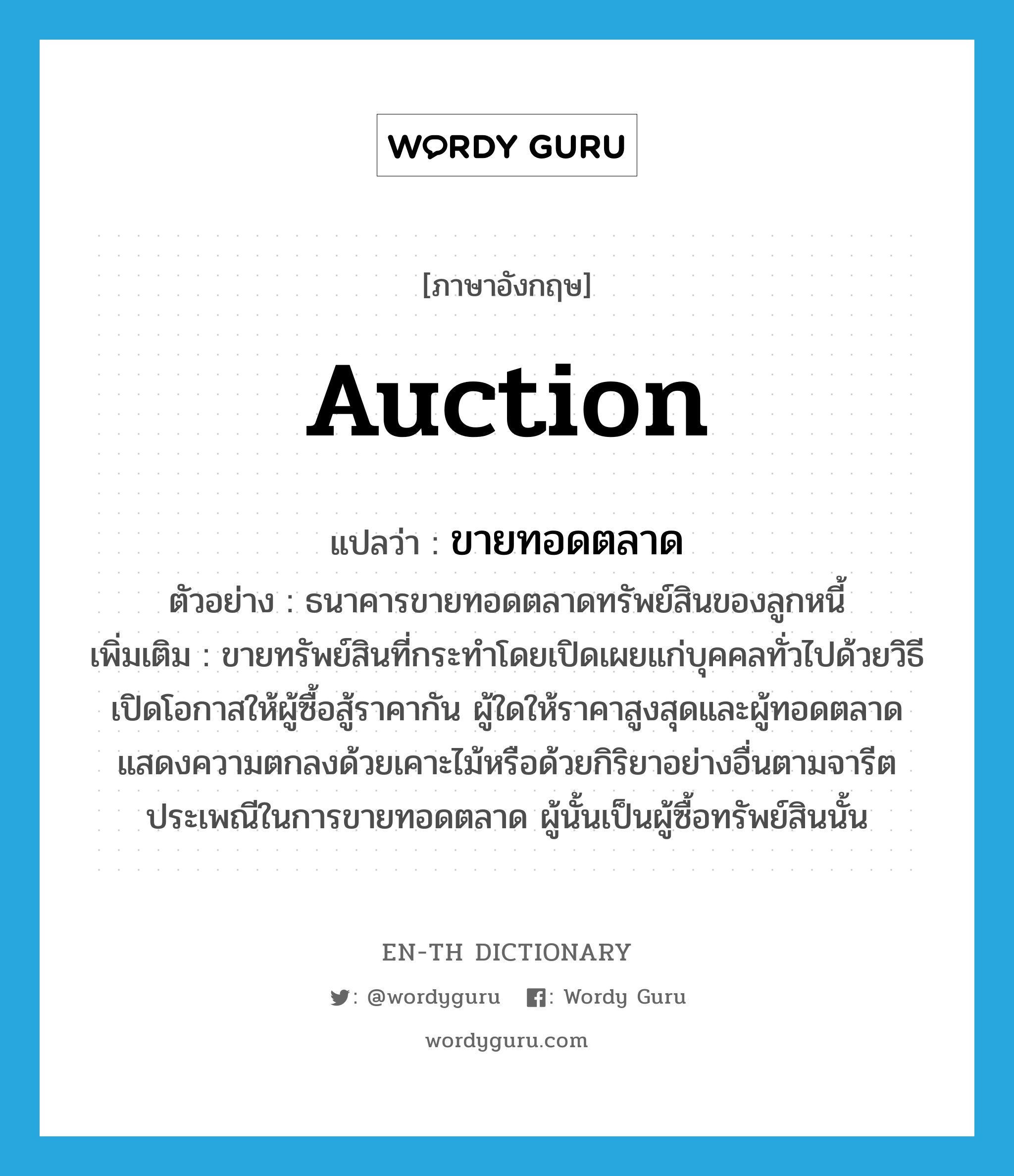 auction แปลว่า?, คำศัพท์ภาษาอังกฤษ auction แปลว่า ขายทอดตลาด ประเภท V ตัวอย่าง ธนาคารขายทอดตลาดทรัพย์สินของลูกหนี้ เพิ่มเติม ขายทรัพย์สินที่กระทำโดยเปิดเผยแก่บุคคลทั่วไปด้วยวิธีเปิดโอกาสให้ผู้ซื้อสู้ราคากัน ผู้ใดให้ราคาสูงสุดและผู้ทอดตลาดแสดงความตกลงด้วยเคาะไม้หรือด้วยกิริยาอย่างอื่นตามจารีตประเพณีในการขายทอดตลาด ผู้นั้นเป็นผู้ซื้อทรัพย์สินนั้น หมวด V