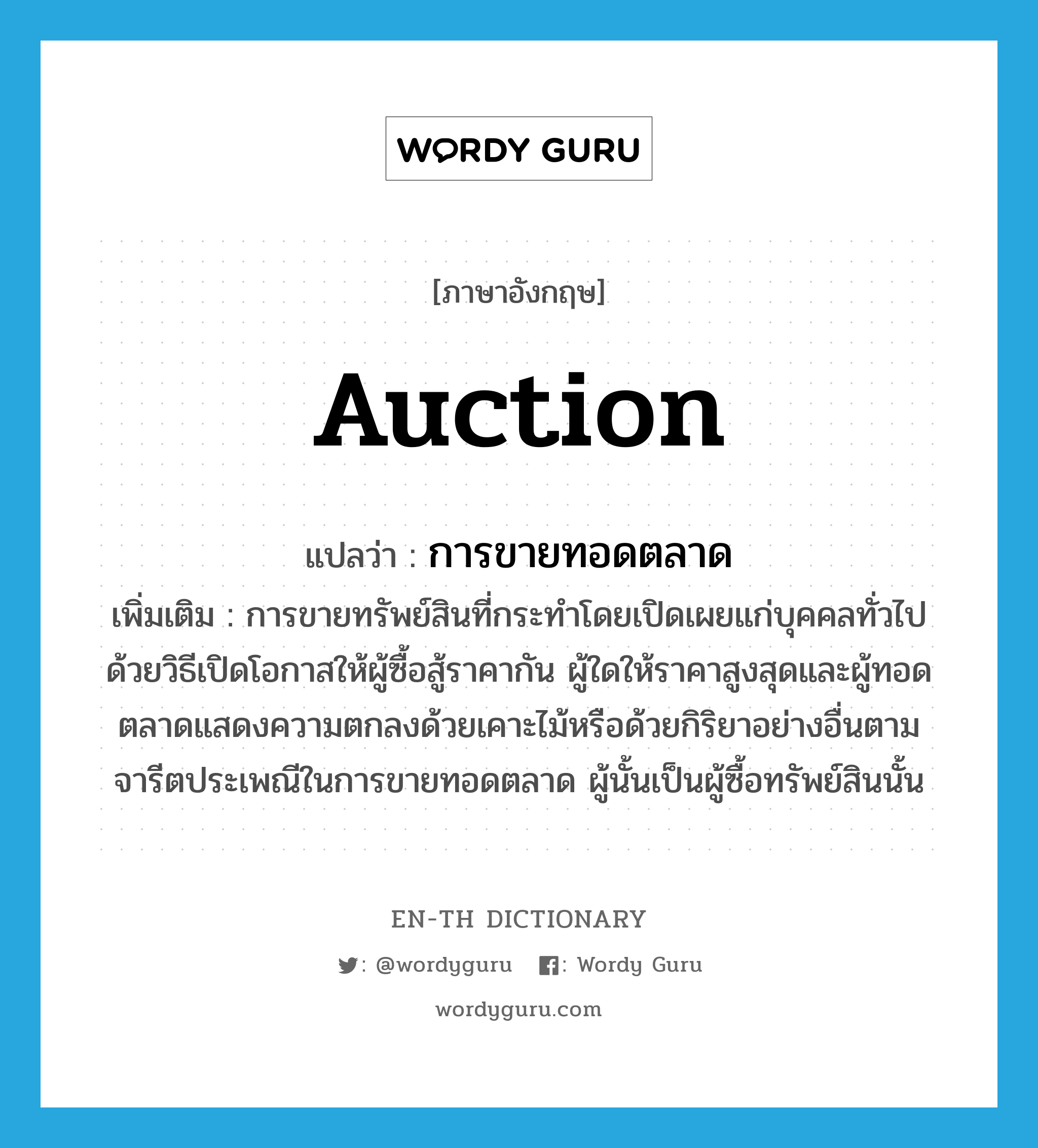 auction แปลว่า?, คำศัพท์ภาษาอังกฤษ auction แปลว่า การขายทอดตลาด ประเภท N เพิ่มเติม การขายทรัพย์สินที่กระทำโดยเปิดเผยแก่บุคคลทั่วไปด้วยวิธีเปิดโอกาสให้ผู้ซื้อสู้ราคากัน ผู้ใดให้ราคาสูงสุดและผู้ทอดตลาดแสดงความตกลงด้วยเคาะไม้หรือด้วยกิริยาอย่างอื่นตามจารีตประเพณีในการขายทอดตลาด ผู้นั้นเป็นผู้ซื้อทรัพย์สินนั้น หมวด N