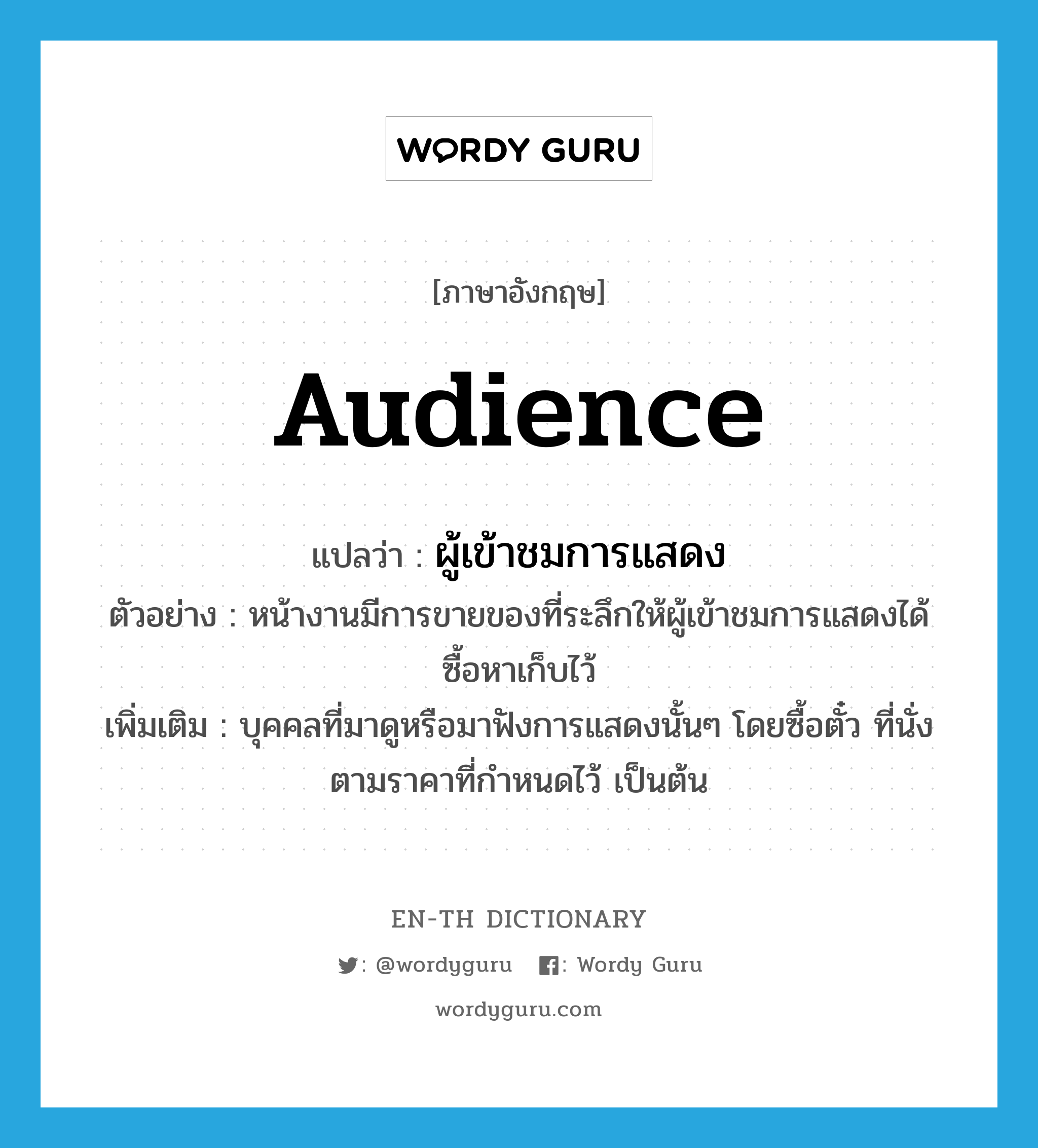 audience แปลว่า?, คำศัพท์ภาษาอังกฤษ audience แปลว่า ผู้เข้าชมการแสดง ประเภท N ตัวอย่าง หน้างานมีการขายของที่ระลึกให้ผู้เข้าชมการแสดงได้ซื้อหาเก็บไว้ เพิ่มเติม บุคคลที่มาดูหรือมาฟังการแสดงนั้นๆ โดยซื้อตั๋ว ที่นั่งตามราคาที่กำหนดไว้ เป็นต้น หมวด N