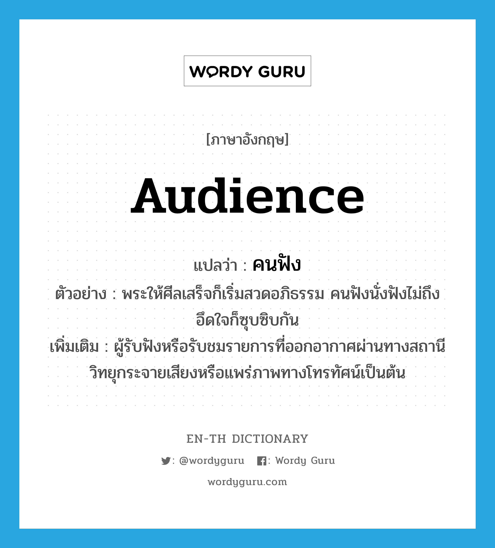 audience แปลว่า?, คำศัพท์ภาษาอังกฤษ audience แปลว่า คนฟัง ประเภท N ตัวอย่าง พระให้ศีลเสร็จก็เริ่มสวดอภิธรรม คนฟังนั่งฟังไม่ถึงอึดใจก็ซุบซิบกัน เพิ่มเติม ผู้รับฟังหรือรับชมรายการที่ออกอากาศผ่านทางสถานีวิทยุกระจายเสียงหรือแพร่ภาพทางโทรทัศน์เป็นต้น หมวด N