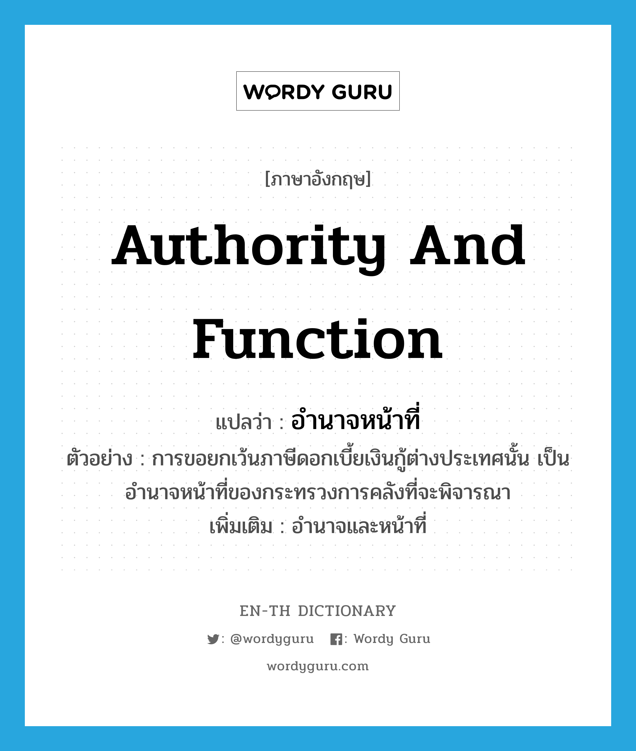 authority and function แปลว่า?, คำศัพท์ภาษาอังกฤษ authority and function แปลว่า อำนาจหน้าที่ ประเภท N ตัวอย่าง การขอยกเว้นภาษีดอกเบี้ยเงินกู้ต่างประเทศนั้น เป็นอำนาจหน้าที่ของกระทรวงการคลังที่จะพิจารณา เพิ่มเติม อำนาจและหน้าที่ หมวด N