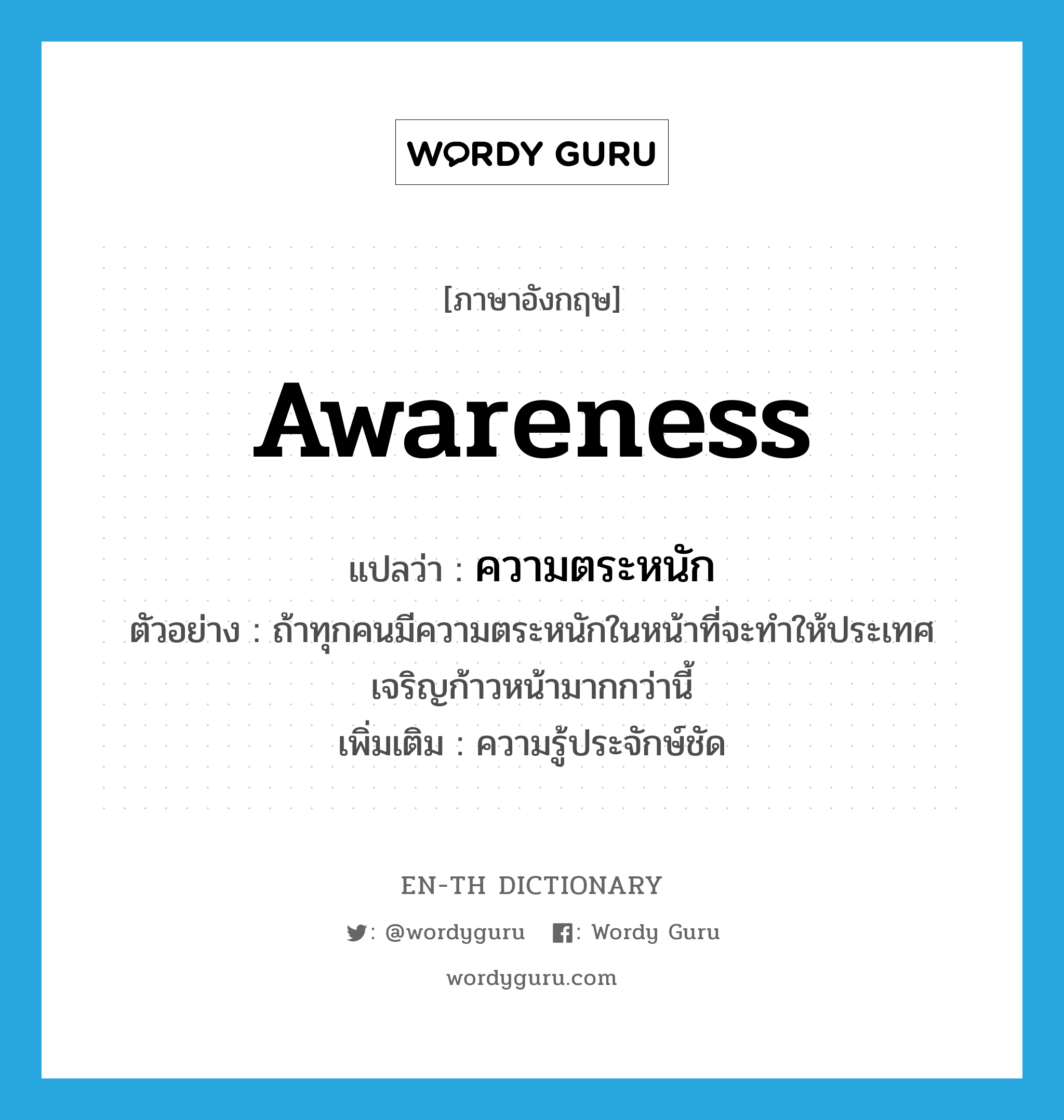 awareness แปลว่า?, คำศัพท์ภาษาอังกฤษ awareness แปลว่า ความตระหนัก ประเภท N ตัวอย่าง ถ้าทุกคนมีความตระหนักในหน้าที่จะทำให้ประเทศเจริญก้าวหน้ามากกว่านี้ เพิ่มเติม ความรู้ประจักษ์ชัด หมวด N