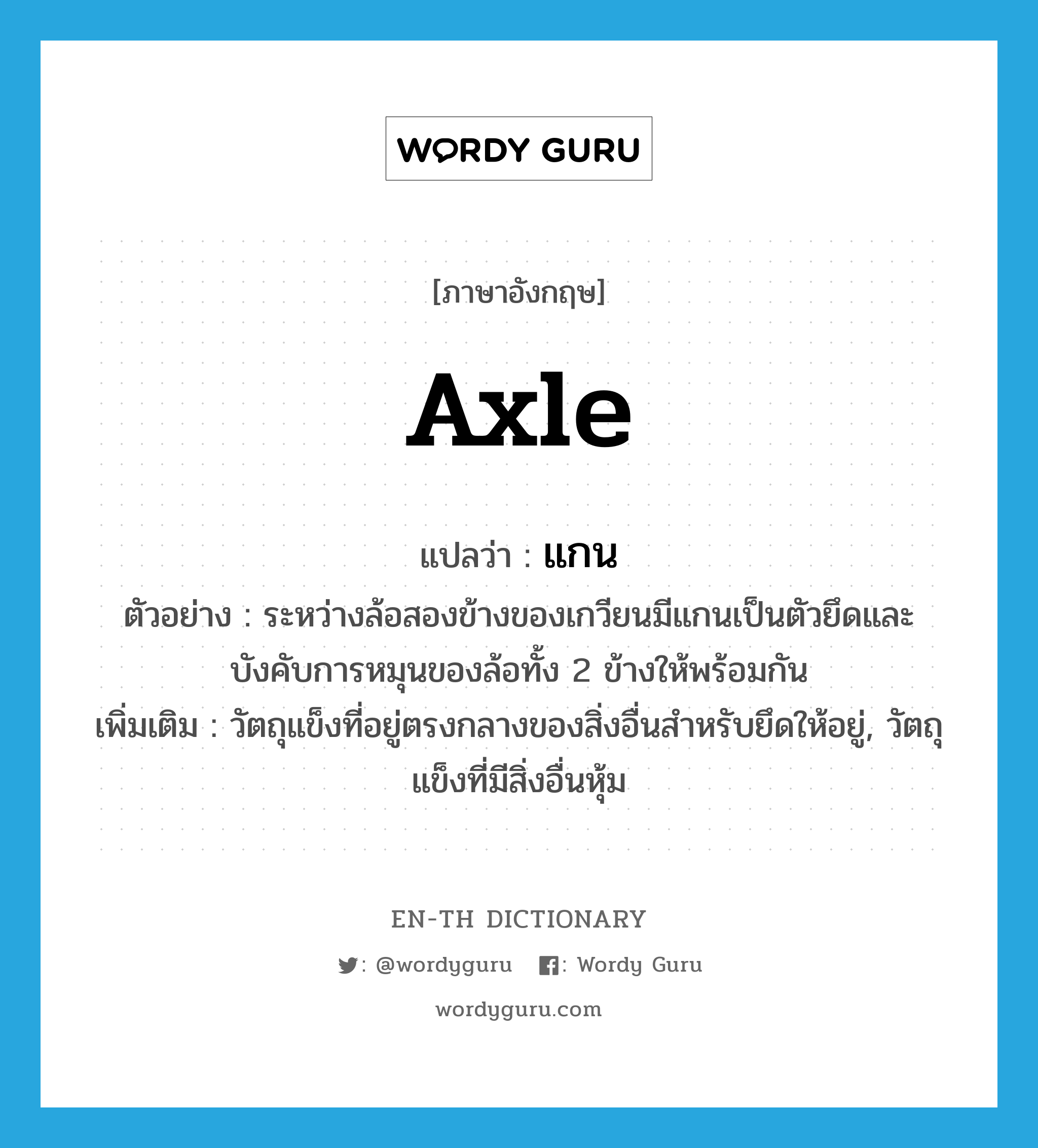 axle แปลว่า?, คำศัพท์ภาษาอังกฤษ axle แปลว่า แกน ประเภท N ตัวอย่าง ระหว่างล้อสองข้างของเกวียนมีแกนเป็นตัวยึดและบังคับการหมุนของล้อทั้ง 2 ข้างให้พร้อมกัน เพิ่มเติม วัตถุแข็งที่อยู่ตรงกลางของสิ่งอื่นสำหรับยึดให้อยู่, วัตถุแข็งที่มีสิ่งอื่นหุ้ม หมวด N