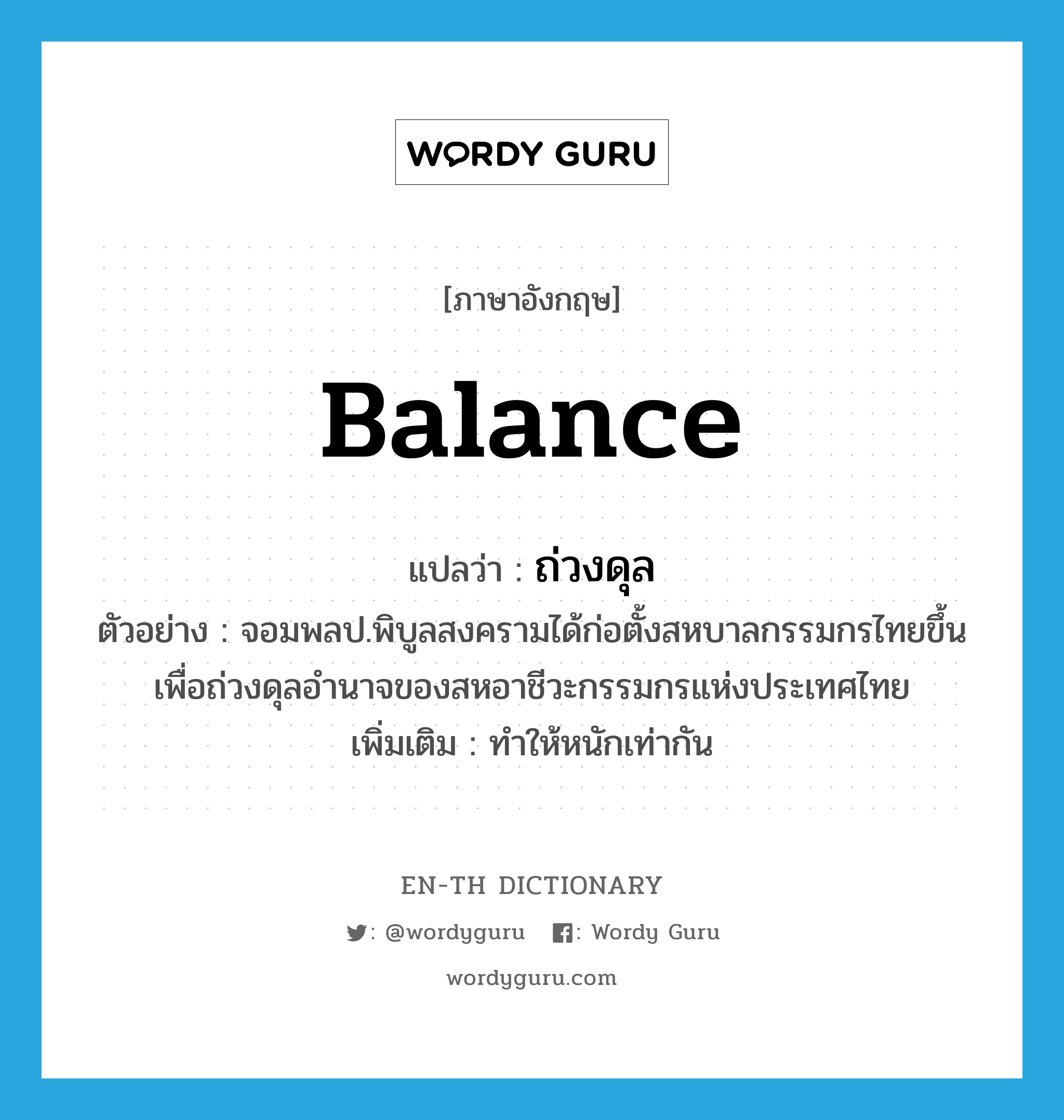 balance แปลว่า?, คำศัพท์ภาษาอังกฤษ balance แปลว่า ถ่วงดุล ประเภท V ตัวอย่าง จอมพลป.พิบูลสงครามได้ก่อตั้งสหบาลกรรมกรไทยขึ้น เพื่อถ่วงดุลอำนาจของสหอาชีวะกรรมกรแห่งประเทศไทย เพิ่มเติม ทำให้หนักเท่ากัน หมวด V