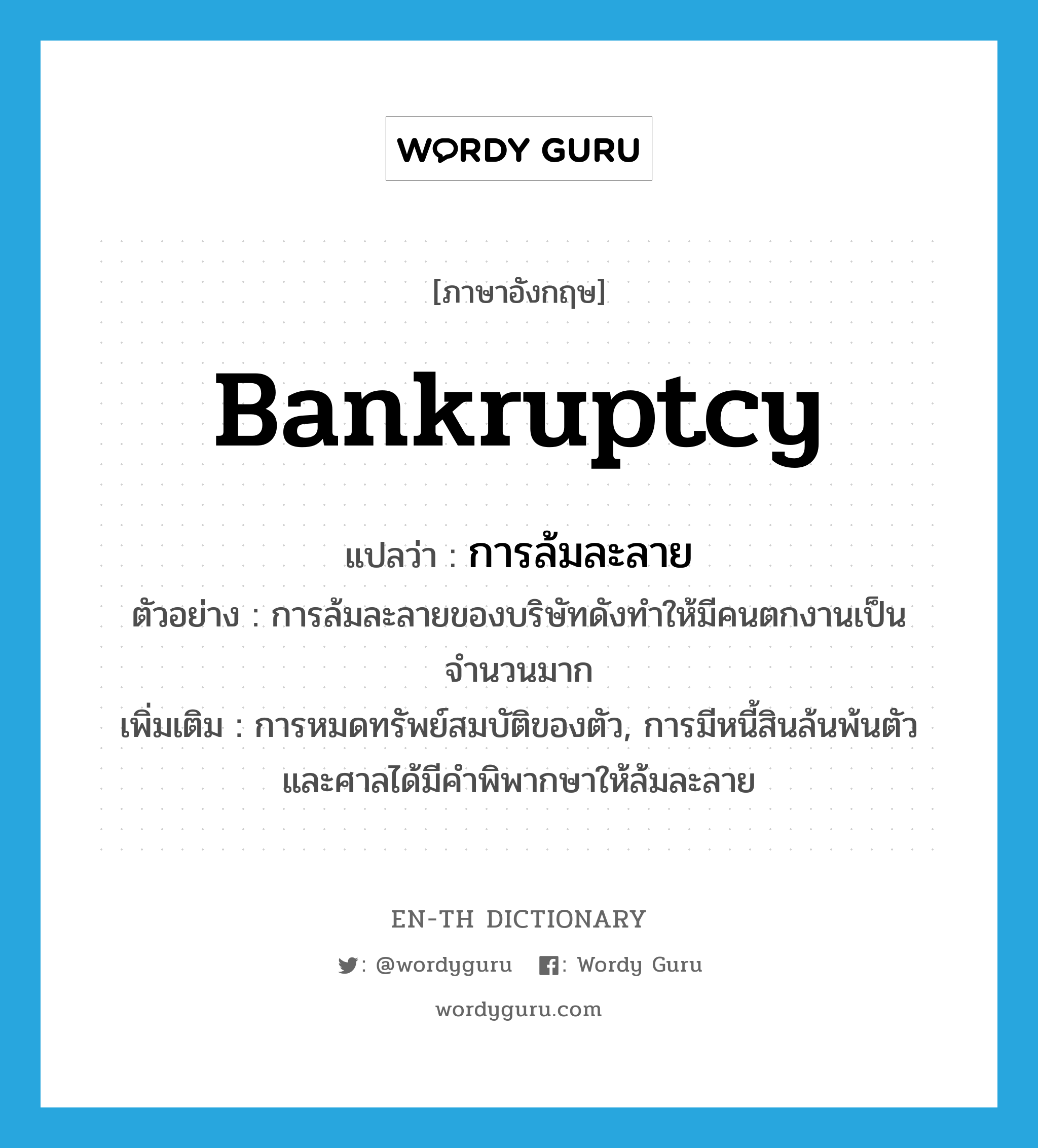 bankruptcy แปลว่า?, คำศัพท์ภาษาอังกฤษ bankruptcy แปลว่า การล้มละลาย ประเภท N ตัวอย่าง การล้มละลายของบริษัทดังทำให้มีคนตกงานเป็นจำนวนมาก เพิ่มเติม การหมดทรัพย์สมบัติของตัว, การมีหนี้สินล้นพ้นตัว และศาลได้มีคำพิพากษาให้ล้มละลาย หมวด N