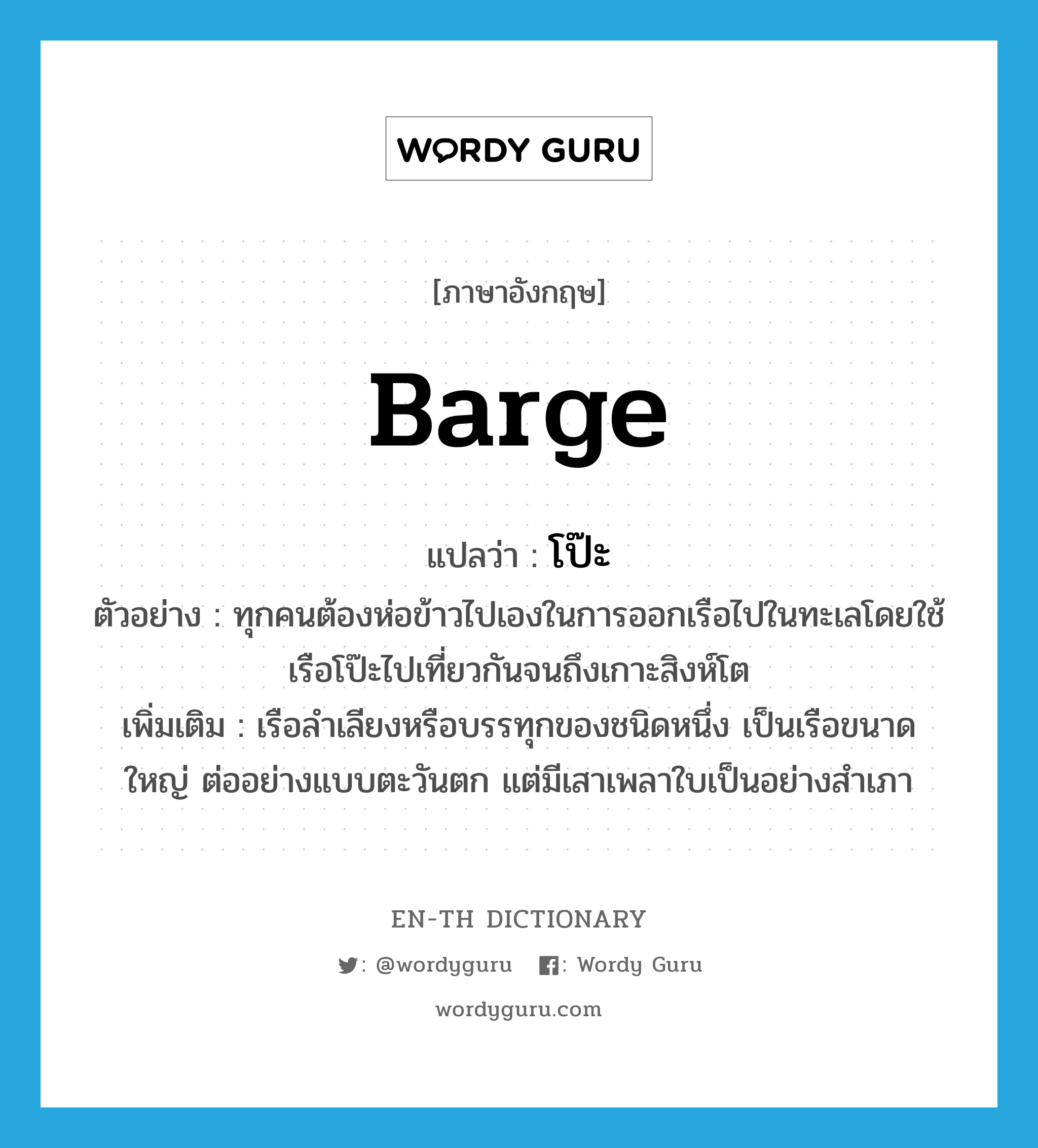 barge แปลว่า?, คำศัพท์ภาษาอังกฤษ barge แปลว่า โป๊ะ ประเภท N ตัวอย่าง ทุกคนต้องห่อข้าวไปเองในการออกเรือไปในทะเลโดยใช้เรือโป๊ะไปเที่ยวกันจนถึงเกาะสิงห์โต เพิ่มเติม เรือลำเลียงหรือบรรทุกของชนิดหนึ่ง เป็นเรือขนาดใหญ่ ต่ออย่างแบบตะวันตก แต่มีเสาเพลาใบเป็นอย่างสำเภา หมวด N